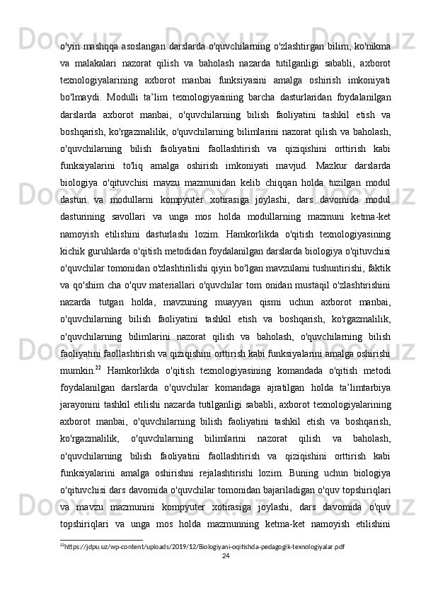 o'yin  mashqqa   asoslangan  darslarda  o'quvchilarning  o'zlashtirgan   bilim,  ko'nikma
va   malakalari   nazorat   qilish   va   baholash   nazarda   tutilganligi   sababli,   axborot
texnologiyalarining   axborot   manbai   funksiyasini   amalga   oshirish   imkoniyati
bo'lmaydi.   Modulli   ta’lim   texnologiyasining   barcha   dasturlaridan   foydalanilgan
darslarda   axborot   manbai,   o'quvchilarning   bilish   faoliyatini   tashkil   etish   va
boshqarish, ko'rgazmalilik, o'quvchilarning bilimlarini  nazorat  qilish  va baholash,
o'quvchilarning   bilish   faoliyatini   faollashtirish   va   qiziqishini   orttirish   kabi
funksiyalarini   to'liq   amalga   oshirish   imkoniyati   mavjud.   Mazkur   darslarda
biologiya   o'qituvchisi   mavzu   mazmunidan   kelib   chiqqan   holda   tuzilgan   modul
dasturi   va   modullarni   kompyuter   xotirasiga   joylashi,   dars   davomida   modul
dasturining   savollari   va   unga   mos   holda   modullarning   mazmuni   ketma-ket
namoyish   etilishini   dasturlashi   lozim.   Hamkorlikda   o'qitish   texnologiyasining
kichik guruhlarda o'qitish metodidan foydalanilgan darslarda biologiya o'qituvchisi
o'quvchilar tomonidan o'zlashtirilishi qiyin bo'lgan mavzulami tushuntirishi, faktik
va qo'shim  cha o'quv materiallari  o'quvchilar tom  onidan mustaqil  o'zlashtirishini
nazarda   tutgan   holda,   mavzuning   muayyan   qismi   uchun   axborot   manbai,
o'quvchilarning   bilish   faoliyatini   tashkil   etish   va   boshqarish,   ko'rgazmalilik,
o'quvchilarning   bilimlarini   nazorat   qilish   va   baholash,   o'quvchilarning   bilish
faoliyatini faollashtirish va qiziqishini orttirish kabi funksiyalarini amalga oshirishi
mumkin. 22
  Hamkorlikda   o'qitish   texnologiyasining   komandada   o'qitish   metodi
foydalanilgan   darslarda   o'quvchilar   komandaga   ajratilgan   holda   ta’limtarbiya
jarayonini  tashkil   etilishi  nazarda  tutilganligi   sababli,   axborot  texnologiyalarining
axborot   manbai,   o'quvchilarning   bilish   faoliyatini   tashkil   etish   va   boshqarish,
ko'rgazmalilik,   o'quvchilarning   bilimlarini   nazorat   qilish   va   baholash,
o'quvchilarning   bilish   faoliyatini   faollashtirish   va   qiziqishini   orttirish   kabi
funksiyalarini   amalga   oshirishni   rejalashtirishi   lozim.   Buning   uchun   biologiya
o'qituvchisi dars davomida o'quvchilar tomonidan bajariladigan o'quv topshiriqlari
va   mavzu   mazmunini   kompyuter   xotirasiga   joylashi,   dars   davomida   o'quv
topshiriqlari   va   unga   mos   holda   mazmunning   ketma-ket   namoyish   etilishini
22
https://jdpu.uz/wp-content/uploads/2019/12/Biologiyani-oqitishda-pedagogik-texnologiyalar.pdf 
24 