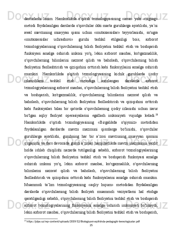 dasturlashi   lozim.   Hamkorlikda   o'qitish   texnologiyasining   «arra»   yoki   «zigzag»
metodi foydalanilgan darslarda o'quvchilar ikki  marta guruhlarga ajratilishi, ya’ni
awal   mavzuning   muayyan   qismi   uchun   «mutaxassislar»   tayyorlanishi,   so'ngra
«mutaxassislar   uchrashuvi»   guruhi   tashkil   etilganligi   bois,   axborot
texnologiyalarining   o'quvchilarning   bilish   faoliyatini   tashkil   etish   va   boshqarish
funksiyasi   amalga   oshirish   imkoni   yo'q,   lekin   axborot   manbai,   ko'rgazmalilik,
o'quvchilarning   bilimlarini   nazorat   qilish   va   baholash,   o'quvchilarning   bilish
faoliyatini faollashtirish va qiziqishini orttirish kabi funksiyjlaiini amalga oshirish
mumkiri.   Hamkorlikda   o'qitish   texnologiyasining   kichik   guruhlarda   ijodiy
izlanishlarni   tashkil   etish   metodiga   asoslangan   darslarda   axborot
texnologiyalarining axborot manbai, o'quvchilarning bilish faoliyatini tashkil etish
va   boshqarish,   ko'rgazmalilik,   o'quvchilarning   bilimlarini   nazorat   qilish   va
baholash,   o'quvchilarning   bilish   faoliyatini   faollashtirish   va   qiziqishini   orttirish
kabi   funksiyalari   bilan   bir   qatorda   o'quvchilarning   ijodiy   izlanishi   uchun   zarur
bo'lgan   aqliy   faoliyat   operasiyalarini   egallash   imkoniyati   vujudga   keladi. 23
Hamkorlikda   o'qitish   texnologiyasining   «Birgalikda   o'qiymiz»   metodidan
foydalanilgan   darslarda   mavzu   mazmuni   qismlarga   bo'linishi,   o'quvchilar
guruhlarga   ajratilishi,   guruhning   har   bir   a’zosi   mavzuning   muayyan   qismini
o'rganishi va dars davomida guruh a’zolari hamjihatlikda mavzu inazmunini yaxlit
holda   ishlab   chiqilishi   nazarda   tutilganligi   sababli,   axborot   texnologiyalarining
o'quvchilarning   bilish   faoliyatini   tashkil   etish   va   boshqarish   funksiyasi   amalga
oshirish   imkoni   yo'q,   lekin   axborot   manbai,   ko'rgazmalilik,   o'quvchilarning
bilimlarini   nazorat   qilish   va   baholash,   o'quvchilarning   bilish   faoliyatini
faollashtirish   va   qiziqishini   orttirish   kabi   funksiyalarini   amalga   oshirish   mumkin.
Muammoli   ta’lim   texnologiyasining   «aqliy   hujum»   metodidan   foydalanilgan
darslarda   o'quvchilarning   bilish   faoliyati   muammoli   vaziyatlarni   hal   etishga
qaratilganligi sababli, o'quvchilarning bilish faoliyatini tashkil etish va boshqarish
axborot   texnologiyalarining   funksiyasini   amalga   oshirish   imkoniyati   bo'lmaydi,
lekin axborot manbai, o'quvchilarning bilish faoliyatini tashkil etish va boshqarish,
23
 https://jdpu.uz/wp-content/uploads/2019/12/Biologiyani-oqitishda-pedagogik-texnologiyalar.pdf
25 