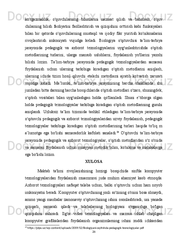ko'rgazmalilik,   o'quvchilarning   bilimlarini   nazorat   qilish   va   baholash,   o'quv
chilaming   bilish   faoliyatini   faollashtirish   va   qiziqishini   orttirish   kabi   funksiyalari
bilan   bir   qatorda   o'quvchilarning   mustaqil   va   ijodiy   fikr   yuritish   ko'nikmalarini
rivojlantirish   imkoniyati   vujudga   keladi.   Biologiya   o'qituvchisi   ta’lim-tarbiya
jarayonida   pedagogik   va   axborot   texnologiyalarini   uyg'unlashtirishda   o'qitish
metodlarining   turlarini,   ularga   mansub   uslublarni,   foydalanish   yo'llarini   yaxshi
bilishi   lozim.   Ta’lim-tarbiya   jarayonida   pedagogik   texnologiyalardan   samaraii
foydalanish   uchun   ularning   tarkibiga   kiradigan   o'qitish   metodlarini   aniqlash,
ularning   ichida   tizim   hosil   qiluvchi   etakchi   metodlami   ajratib   ko'rsatish   zarurati
vujudga   keladi.   Ma’lumki,   ta’lim-tarbiya   jarayonining   barcha   shakllarida,   shu
jumladan bitta darsning barcha bosqichlarida o'qitish metodlari o'zaro, shuningdek,
o'qitish   vositalari   bilan   uyg'unlashgan   holda   qo'llaniladi.   Shuni   e’tiborga   olgan
holda   pedagogik   texnologiyalar   tarkibiga   kiradigan   o'qitish   metodlarining   guruhi
aniqlandi.   Uzluksiz   ta’lim   tizimiida   tashkil   etiladigan   ta’lim-tarbiya   jarayonida
o'qituvchi  pedagogik  va  axborot  texnologiyalaridan uzviy  foydalanish,  pedagogik
texnologiyalar   tarkibiga   kiradigan   o'qitish   metodlarining   turlari   haqida   to'liq   m
a’lumotga   ega   bo'lishi   samaradorlik   kafolati   sanaladi. 24
  O'qituvchi   ta’lim-tarbiya
jarayonida   pedagogik   va   axborot   texnologiyalar,   o'qitish   metodlaridan   o'z   o'rnida
va samaraii  foydalanish  uchun muayyan metodik bilim, ko'nikma va malakalarga
ega bo'lishi lozim. 
XULOSA
Maktab   ta'limi   rivojlanishining   hozirgi   bosqichida   sinfda   kompyuter
texnologiyalaridan   foydalanish   muammosi   juda   muhim   ahamiyat   kasb   etmoqda.
Axborot   texnologiyalari   nafaqat   talaba   uchun,   balki   o'qituvchi   uchun   ham   noyob
imkoniyatni beradi. Kompyuter o'qituvchining jonli so'zining o'rnini bosa olmaydi,
ammo yangi manbalar zamonaviy o'qituvchining ishini osonlashtiradi, uni yanada
qiziqarli,   samarali   qiladi   va   talabalarning   biologiyani   o'rganishga   bo'lgan
qiziqishini   oshiradi.   Ilg'or   video   texnologiyalari   va   maxsus   ishlab   chiqilgan
kompyuter   grafikalaridan   foydalanish   organizmlarning   ishini   xuddi   ichkaridan
24
 https://jdpu.uz/wp-content/uploads/2019/12/Biologiyani-oqitishda-pedagogik-texnologiyalar.pdf
26 