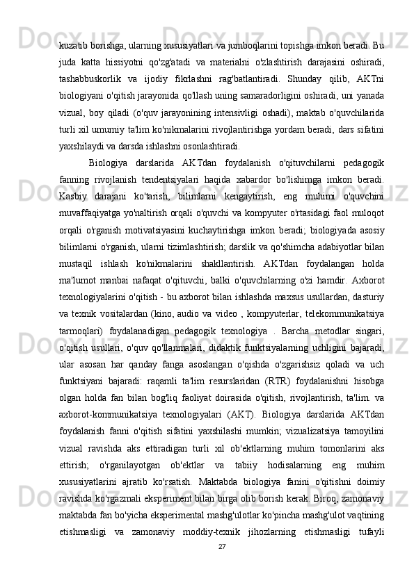kuzatib borishga, ularning xususiyatlari va jumboqlarini topishga imkon beradi. Bu
juda   katta   hissiyotni   qo'zg'atadi   va   materialni   o'zlashtirish   darajasini   oshiradi,
tashabbuskorlik   va   ijodiy   fikrlashni   rag'batlantiradi.   Shunday   qilib,   AKTni
biologiyani o'qitish jarayonida qo'llash uning samaradorligini oshiradi, uni yanada
vizual,   boy   qiladi   (o'quv   jarayonining   intensivligi   oshadi),   maktab   o'quvchilarida
turli xil umumiy ta'lim ko'nikmalarini rivojlantirishga yordam beradi, dars sifatini
yaxshilaydi va darsda ishlashni osonlashtiradi.
Biologiya   darslarida   AKTdan   foydalanish   o'qituvchilarni   pedagogik
fanning   rivojlanish   tendentsiyalari   haqida   xabardor   bo'lishimga   imkon   beradi.
Kasbiy   darajani   ko'tarish,   bilimlarni   kengaytirish,   eng   muhimi   o'quvchini
muvaffaqiyatga yo'naltirish orqali o'quvchi va kompyuter o'rtasidagi faol muloqot
orqali   o'rganish   motivatsiyasini   kuchaytirishga   imkon   beradi;   biologiyada   asosiy
bilimlarni o'rganish, ularni tizimlashtirish; darslik va qo'shimcha adabiyotlar bilan
mustaqil   ishlash   ko'nikmalarini   shakllantirish.   AKTdan   foydalangan   holda
ma'lumot   manbai   nafaqat   o'qituvchi,   balki   o'quvchilarning   o'zi   hamdir.   Axborot
texnologiyalarini o'qitish - bu axborot bilan ishlashda maxsus usullardan, dasturiy
va   texnik   vositalardan   (kino,   audio   va   video   ,   kompyuterlar,   telekommunikatsiya
tarmoqlari)   foydalanadigan   pedagogik   texnologiya   .   Barcha   metodlar   singari,
o'qitish   usullari,   o'quv   qo'llanmalari,   didaktik   funktsiyalarning   uchligini   bajaradi,
ular   asosan   har   qanday   fanga   asoslangan   o'qishda   o'zgarishsiz   qoladi   va   uch
funktsiyani   bajaradi:   raqamli   ta'lim   resurslaridan   (RTR)   foydalanishni   hisobga
olgan   holda   fan   bilan   bog'liq   faoliyat   doirasida   o'qitish,   rivojlantirish,   ta'lim.   va
axborot-kommunikatsiya   texnologiyalari   (AKT).   Biologiya   darslarida   AKTdan
foydalanish   fanni   o'qitish   sifatini   yaxshilashi   mumkin;   vizualizatsiya   tamoyilini
vizual   ravishda   aks   ettiradigan   turli   xil   ob'ektlarning   muhim   tomonlarini   aks
ettirish;   o'rganilayotgan   ob'ektlar   va   tabiiy   hodisalarning   eng   muhim
xususiyatlarini   ajratib   ko'rsatish.   Maktabda   biologiya   fanini   o'qitishni   doimiy
ravishda ko'rgazmali eksperiment bilan birga olib borish kerak. Biroq, zamonaviy
maktabda fan bo'yicha eksperimental mashg'ulotlar ko'pincha mashg'ulot vaqtining
etishmasligi   va   zamonaviy   moddiy-texnik   jihozlarning   etishmasligi   tufayli
27 