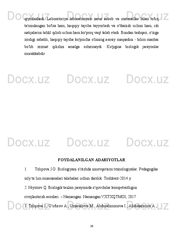 qiyinlashadi.   Laboratoriya   laboratoriyasi   zarur   asbob   va   materiallar   bilan   to'liq
ta'minlangan   bo'lsa   ham,   haqiqiy   tajriba   tayyorlash   va   o'tkazish   uchun   ham,   ish
natijalarini tahlil qilish uchun ham ko'proq vaqt talab etadi. Bundan tashqari, o'ziga
xosligi sababli, haqiqiy tajriba ko'pincha o'zining asosiy maqsadini - bilim manbai
bo'lib   xizmat   qilishni   amalga   oshirmaydi.   Ko'pgina   biologik   jarayonlar
murakkabdir.  
FOYDALANILGAN ADABIYOTLAR
1. Tolipova J.O. Biologiyani o'itishda innovqatsion texnologiyalar. Pedagogika
oily ta`lim muassasalari talabalari uchun darslik. Toshkent-2014 y.
2. Niyozov Q. Biologik taъlim jarayonida o'quvchilar kompetentligini
rivojlantirish asoslari. – Namangan: Namangan VXTXQTMOI, 2017.
3. Tolipova J., G'ofurov A., Umaralieva M., Abdurahmonova I., Abdukarimov A.,
28 