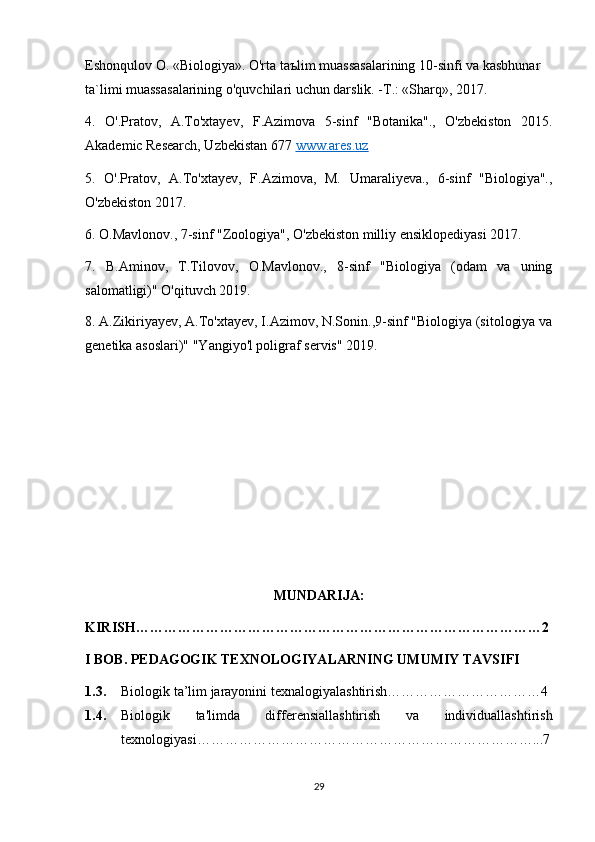 Eshonqulov O. «Biologiya». O'rta taъlim muassasalarining 10-sinfi va kasbhunar 
ta`limi muassasalarining o'quvchilari uchun darslik. -T.: «Sharq», 2017.
4.   O'.Pratov,   A.To'xtayev,   F.Azimova   5-sinf   "Botanika".,   O'zbekiston   2015.
Akademic Research, Uzbekistan 677  www.ares.uz
5.   O'.Pratov,   A.To'xtayev,   F.Azimova,   M.   Umaraliyeva.,   6-sinf   "Biologiya".,
O'zbekiston 2017.
6. O.Mavlonov., 7-sinf "Zoologiya", O'zbekiston milliy ensiklopediyasi 2017.
7.   B.Aminov,   T.Tilovov,   O.Mavlonov.,   8-sinf   "Biologiya   (odam   va   uning
salomatligi)" O'qituvch 2019.
8. A.Zikiriyayev, A.To'xtayev, I.Azimov, N.Sonin.,9-sinf "Biologiya (sitologiya va
genetika asoslari)" "Yangiyo'l poligraf servis" 2019.
MUNDARIJA:
KIRISH……………………………………………………………………………2
I BOB. PEDAGOGIK TEXNOLOGIYALARNING UMUMIY TAVSIFI
1.3. Biologik ta’lim jarayonini texnalogiyalashtirish……………………………4
1.4. Biologik   ta'limda   differensiallashtirish   va   individuallashtirish
texnologiyasi………………………………………………………………...7
29 
