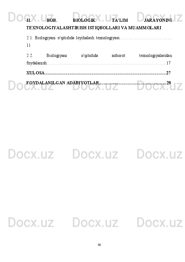 II.   BOB.   BIOLOGIK   TA’LIM   JARAYONINI
TEXNOLOGIYALASHTIRISH ISTIQBOLLARI VA MUAMMOLARI
2.1.   Biologiyani   o'qitishda   loyihalash   texnologiyasi………………………………
11
2.2.   Biologiyani   o'qitishda   axborot   texnologiyalaridan
foydalanish………………………………………………………………………..17
XULOSA................................................................................................................27
FOYDALANILGAN ADABIYOTLAR..............................................................29
30 