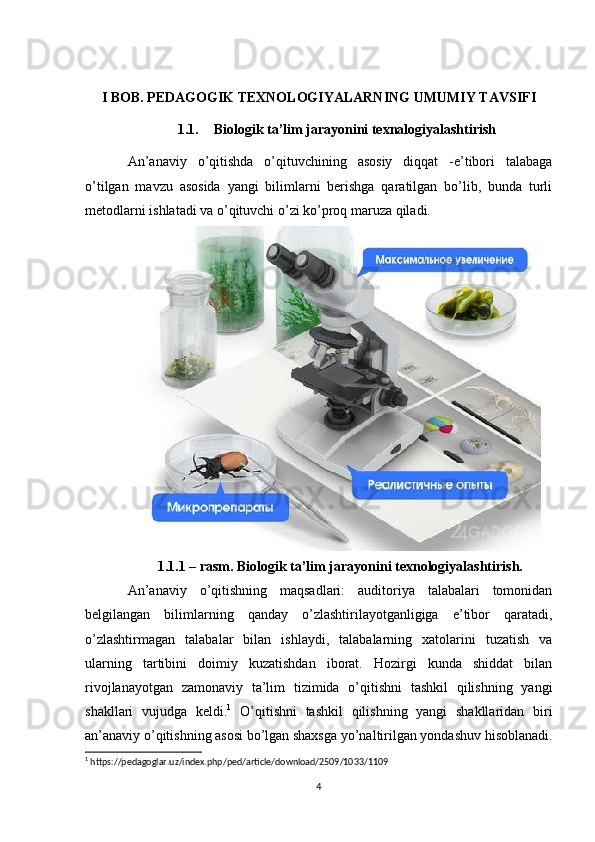 I BOB. PEDAGOGIK TEXNOLOGIYALARNING UMUMIY TAVSIFI
1.1. Biologik ta’lim jarayonini texnalogiyalashtirish
An’anaviy   o’qitishda   o’qituvchining   asosiy   diqqat   -e’tibori   talabaga
o’tilgan   mavzu   asosida   yangi   bilimlarni   berishga   qaratilgan   bo’lib,   bunda   turli
metodlarni ishlatadi va o’qituvchi o’zi ko’proq maruza qiladi. 
1.1.1 – rasm. Biologik ta’lim jarayonini texnologiyalashtirish.
An’anaviy   o’qitishning   maqsadlari:   auditoriya   talabalari   tomonidan
belgilangan   bilimlarning   qanday   o’zlashtirilayotganligiga   e’tibor   qaratadi,
o’zlashtirmagan   talabalar   bilan   ishlaydi,   talabalarning   xatolarini   tuzatish   va
ularning   tartibini   doimiy   kuzatishdan   iborat.   Hozirgi   kunda   shiddat   bilan
rivojlanayotgan   zamonaviy   ta’lim   tizimida   o’qitishni   tashkil   qilishning   yangi
shakllari   vujudga   keldi. 1
  O’qitishni   tashkil   qilishning   yangi   shakllaridan   biri
an’anaviy o’qitishning asosi bo’lgan shaxsga yo’naltirilgan yondashuv hisoblanadi.
1
 https://pedagoglar.uz/index.php/ped/article/download/2509/1033/1109
4 