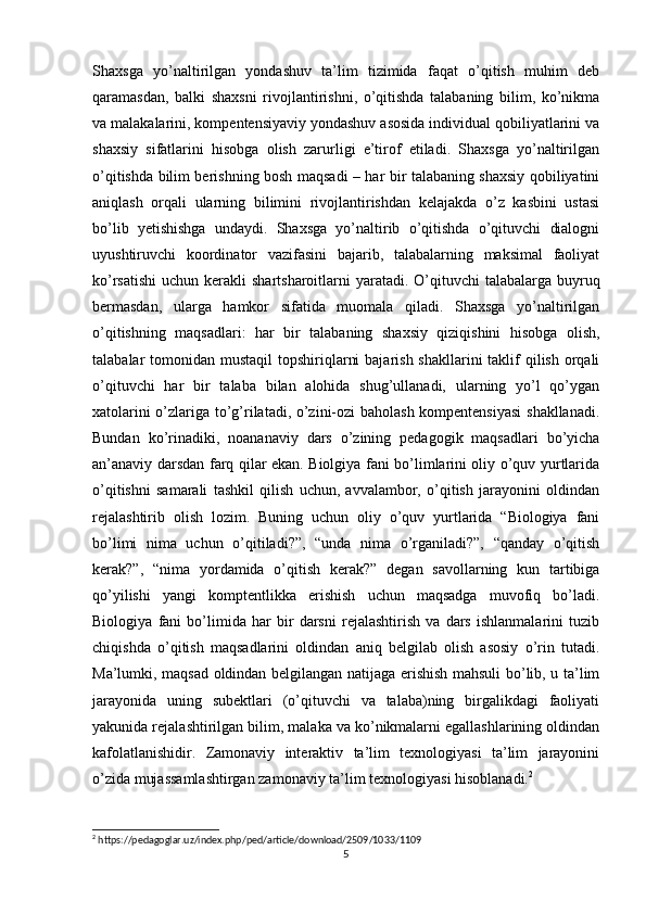 Shaxsga   yo’naltirilgan   yondashuv   ta’lim   tizimida   faqat   o’qitish   muhim   deb
qaramasdan,   balki   shaxsni   rivojlantirishni,   o’qitishda   talabaning   bilim,   ko’nikma
va malakalarini, kompentensiyaviy yondashuv asosida individual qobiliyatlarini va
shaxsiy   sifatlarini   hisobga   olish   zarurligi   e’tirof   etiladi.   Shaxsga   yo’naltirilgan
o’qitishda bilim berishning bosh maqsadi – har bir talabaning shaxsiy qobiliyatini
aniqlash   orqali   ularning   bilimini   rivojlantirishdan   kelajakda   o’z   kasbini   ustasi
bo’lib   yetishishga   undaydi.   Shaxsga   yo’naltirib   o’qitishda   o’qituvchi   dialogni
uyushtiruvchi   koordinator   vazifasini   bajarib,   talabalarning   maksimal   faoliyat
ko’rsatishi  uchun kerakli  shartsharoitlarni  yaratadi.  O’qituvchi  talabalarga buyruq
bermasdan,   ularga   hamkor   sifatida   muomala   qiladi.   Shaxsga   yo’naltirilgan
o’qitishning   maqsadlari:   har   bir   talabaning   shaxsiy   qiziqishini   hisobga   olish,
talabalar  tomonidan mustaqil  topshiriqlarni  bajarish  shakllarini  taklif  qilish  orqali
o’qituvchi   har   bir   talaba   bilan   alohida   shug’ullanadi,   ularning   yo’l   qo’ygan
xatolarini o’zlariga to’g’rilatadi, o’zini-ozi baholash kompentensiyasi  shakllanadi.
Bundan   ko’rinadiki,   noananaviy   dars   o’zining   pedagogik   maqsadlari   bo’yicha
an’anaviy darsdan farq qilar ekan. Biolgiya fani bo’limlarini oliy o’quv yurtlarida
o’qitishni   samarali   tashkil   qilish   uchun,   avvalambor,   o’qitish   jarayonini   oldindan
rejalashtirib   olish   lozim.   Buning   uchun   oliy   o’quv   yurtlarida   “Biologiya   fani
bo’limi   nima   uchun   o’qitiladi?”,   “unda   nima   o’rganiladi?”,   “qanday   o’qitish
kerak?”,   “nima   yordamida   o’qitish   kerak?”   degan   savollarning   kun   tartibiga
qo’yilishi   yangi   komptentlikka   erishish   uchun   maqsadga   muvofiq   bo’ladi.
Biologiya   fani   bo’limida   har   bir   darsni   rejalashtirish   va   dars   ishlanmalarini   tuzib
chiqishda   o’qitish   maqsadlarini   oldindan   aniq   belgilab   olish   asosiy   o’rin   tutadi.
Ma’lumki, maqsad oldindan belgilangan natijaga erishish mahsuli bo’lib, u ta’lim
jarayonida   uning   subektlari   (o’qituvchi   va   talaba)ning   birgalikdagi   faoliyati
yakunida rejalashtirilgan bilim, malaka va ko’nikmalarni egallashlarining oldindan
kafolatlanishidir.   Zamonaviy   interaktiv   ta’lim   texnologiyasi   ta’lim   jarayonini
o’zida mujassamlashtirgan zamonaviy ta’lim texnologiyasi hisoblanadi. 2
 
2
 https://pedagoglar.uz/index.php/ped/article/download/2509/1033/1109
5 