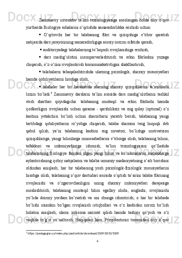 Zamonaviy   interaktiv   ta’lim   texnologiyasiga   asoslangan   holda   oliy   o’quv
yurtlarida Biologiya sohalarini o’qitishda samaradorlikka erishish uchun: 
   O’qituvchi   har   bir   talabaning   fikri   va   qiziqishiga   e’tibor   qaratish
natijasida dars jarayonining samaradorligiga asosiy mezon sifatida qarash;
    auditoriyadagi talabalarning to’laqonli rivojlanishiga erishish; 
   dars   mashg’ulotini   insonparvarlashtirish   va   erkin   fikrlashni   yuzaga
chiqarish, o’z-o’zini rivojlantirish kommunakativligini shakllantirish; 
   talabalarni   tabaqalashtirishda   ularning   psixologik,   shaxsiy   xususiyatlari
hamda qobiliyatilarini hisobga olish; 
   talabalar   har   bir   harakatida   ularning   shaxsiy   qiziqishlarini   ta’minlashi
lozim   bo’ladi. 3
  Zamonaviy   darslarni   ta’lim   asosida   dars   mashg’ulotlarini   tashkil
etish   shartlari   quyidagicha:   talabaning   mustaqil   va   erkin   fikrlashi   hamda
ijodkorligini   rivojlanishi   uchun   qarama   -   qarshiliksiz   va   eng   qulay   (optimal)   o’z
kasbini   yetakchisi   bo’lish   uchun   sharoitlarni   yaratib   berish;   talabaning   yangi
tartibdagi   qobiliyatlarini   ro’yobga   chiqarish;   talaba   shaxsini   teng   huquqli   deb
qabul   qilish,   ya’ni   talabaning   kasbini   eng   novatori,   bo’lishga   motivatsion
qiziqishlariga, yangi bilimlarga munosabatlarini e’tiborga olish, talabaning bilimi,
tafakkuri   va   imkoniyatlariga   ishonish;   ta’lim   texnologiyasini   qo’llashda
talabalarning   Biologiya   fanidan   olgan   yangi   bilim   va   ko’nikmalarini   malakalarga
aylantirishning ijobiy natijalarini va talaba umumiy madaniyatining o’sib borishini
oldindan   aniqlash;   har   bir   talabaning   yosh   psixologik-fiziologik   xususiyatlarini
hisobga olish; talabaning o’quv dasturlari asosida o’qitish ta’sirini talaba fikrining
rivojlanishi   va   o’zgaruvchanligini   uning   shaxsiy   imkoniyatlari   darajasiga
moslashtirish;   talabaning   mustaqil   bilim   egallay   olishi,   anglashi,   rivojlanishi
yo’lida   doimiy   yordam   ko’rsatish   va   uni   shunga   ishontirish;   o   har   bir   talabada
bo’lishi   mumkin   bo’lgan   rivojlanish   istiqbollari   va   o’z   kasbidan   norozi   bo’lish
holatini   aniqlash,   ularni   xolisona   nazorat   qilish   hamda   tashxis   qo’yish   va   o’z
vaqtida   to’g’ri   yo’naltirish;   Haqiqatan   ham,   Prezidentimiz   tomonidan   oliy   o’quv
3
 https://pedagoglar.uz/index.php/ped/article/download/2509/1033/1109
6 