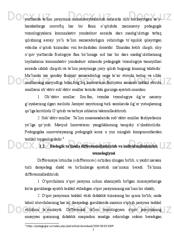 yurtlarida   ta’lim   jarayonini   zamonaviylashtirish   sohasida   olib   borilayotgan   sa’y-
harakatlarga   muvofiq   har   bir   fanni   o’qitishda   zamonaviy   pedagogik
texnologiyalarni   komunikativ   yondashuv   asosida   dars   mashg’ulotiga   tatbiq
qilishning   asosiy   yo’li   ta’lim   samaradorligini   oshirishga   to’sqinlik   qilayotgan
eskicha   o’qitish   tizimidan   voz   kechishdan   iboratdir.   Shundan   kelib   chiqib,   oliy
o’quv   yurtlarida   Biologiya   fani   bo’limiga   oid   har   bir   dars   mashg’ulotlarining
loyihalarini   komunikativ   yondashuv   sohasida   pedagogik   texnologiya   tamoyillari
asosida ishlab chiqish va ta’lim jarayoniga joriy qilish bugungi kunning talabidir.
Ma’lumki   xar   qanday   faoliyat   samaradorligi   unga   ta’sir   etuvchi   tashqi   va   ichki
omillarning mavjudligi bilan bog’liq Innovatsion faoliyatni samarali tashkil etivchi
omillarni ob’ektiv sub’ektiv omillar tarzida ikki guruxga ajratish mumkin. 
1.   Ob’ektiv   omillar:   Ilm-fan,   texnika   texnologiya   ilg’or   nazariy
g’oyalarning ilgari surilishi Jamiyat xayotining turli saxolarida ilg’or yutuqlarning
qo’lga kiritilishi O’qitish va tarbiya ishlarini takomillashtirish. 
2. Sub’ektiv omillar: Ta’lim muassasalarida sub’ektiv omillar faoliyatlarini
yo’lga   qo’yish.   Mavjud   Innovatsion   yangiliklarning   tanqidiy   o’zlashtirilishi.
Pedogogika   innovotsiyaning   pedogogik   asosi   u   yuz   minglab   komponentlardan
tashkil topganligidadir. 4
1.2. Biologik ta'limda differensiallashtirish va individuallashtirish
texnologiyasi
Differensiya lotincha («difference») so'zidan olingan bo'lib, u yaxlit narsani
turli   darajadagi   shakl   va   bo'limlarga   ajratish   ma’nosini   beradi.   Ta’limni
differensiallashtirish: 
1.   O'quvchilami   o'quv   jarayoni   uchun   ahamiyatli   bo'lgan   xususiyatlariga
ko'ra guruhlarga ajratib tashkil etiladigan o'quv jarayonining ma’lum bir shakli; 
2. O'quv jarayonini tashkil  etish didaktik tizimining bir qismi  bo'lib, unda
tahsil oluvchilarning har xil darajadagi guruhlarida maxsus o'qitish jarayoni tashkil
etilishini   ta’minlaydi.   Differensial   ta’lim   texnologiyasi   o'quv   jarayonining
muayyan   qismining   didaktik   maqsadini   amalga   oshirishga   imkon   beradigan
4
 https://pedagoglar.uz/index.php/ped/article/download/2509/1033/1109
7 