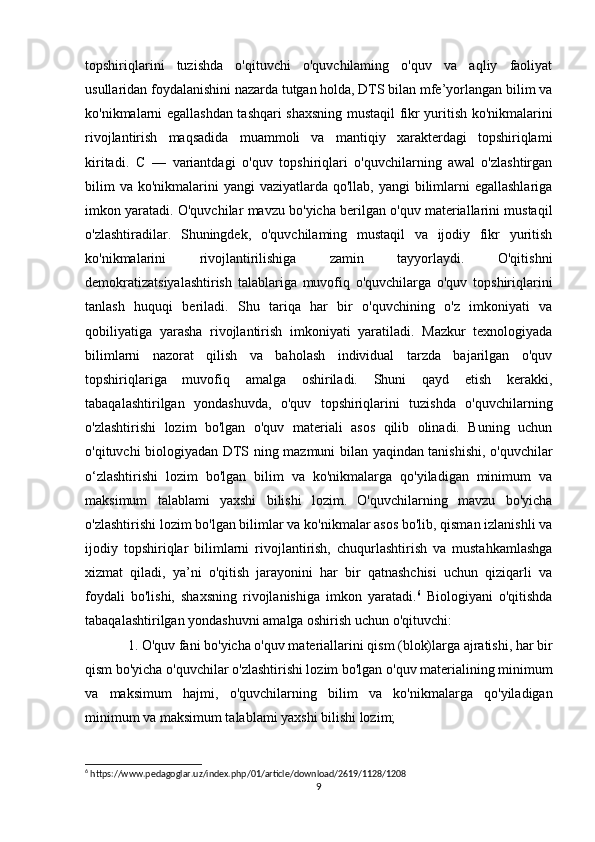 topshiriqlarini   tuzishda   o'qituvchi   o'quvchilaming   o'quv   va   aqliy   faoliyat
usullaridan foydalanishini nazarda tutgan holda, DTS bilan mfe’yorlangan bilim va
ko'nikmalarni egallashdan tashqari shaxsning mustaqil fikr yuritish ko'nikmalarini
rivojlantirish   maqsadida   muammoli   va   mantiqiy   xarakterdagi   topshiriqlami
kiritadi.   С   —   variantdagi   o'quv   topshiriqlari   o'quvchilarning   awal   o'zlashtirgan
bilim  va  ko'nikmalarini  yangi  vaziyatlarda  qo'llab, yangi  bilimlarni  egallashlariga
imkon yaratadi. O'quvchilar mavzu bo'yicha berilgan o'quv materiallarini mustaqil
o'zlashtiradilar.   Shuningdek,   o'quvchilaming   mustaqil   va   ijodiy   fikr   yuritish
ko'nikmalarini   rivojlantirilishiga   zamin   tayyorlaydi.   O'qitishni
demokratizatsiyalashtirish   talablariga   muvofiq   o'quvchilarga   o'quv   topshiriqlarini
tanlash   huquqi   beriladi.   Shu   tariqa   har   bir   o'quvchining   o'z   imkoniyati   va
qobiliyatiga   yarasha   rivojlantirish   imkoniyati   yaratiladi.   Mazkur   texnologiyada
bilimlarni   nazorat   qilish   va   baholash   individual   tarzda   bajarilgan   o'quv
topshiriqlariga   muvofiq   amalga   oshiriladi.   Shuni   qayd   etish   kerakki,
tabaqalashtirilgan   yondashuvda,   o'quv   topshiriqlarini   tuzishda   o'quvchilarning
o'zlashtirishi   lozim   bo'lgan   o'quv   materiali   asos   qilib   olinadi.   Buning   uchun
o'qituvchi biologiyadan   DTS ning mazmuni bilan yaqindan tanishishi, o'quvchilar
o‘zlashtirishi   lozim   bo'lgan   bilim   va   ko'nikmalarga   qo'yiladigan   minimum   va
maksimum   talablami   yaxshi   bilishi   lozim.   O'quvchilarning   mavzu   bo'yicha
o'zlashtirishi lozim bo'lgan bilimlar va ko'nikmalar asos bo'lib, qisman izlanishli va
ijodiy   topshiriqlar   bilimlarni   rivojlantirish,   chuqurlashtirish   va   mustahkamlashga
xizmat   qiladi,   ya’ni   o'qitish   jarayonini   har   bir   qatnashchisi   uchun   qiziqarli   va
foydali   bo'lishi,   shaxsning   rivojlanishiga   imkon   yaratadi. 6
  Biologiyani   o'qitishda
tabaqalashtirilgan yondashuvni amalga oshirish uchun o'qituvchi: 
1. O'quv fani bo'yicha o'quv materiallarini qism (blok)larga ajratishi, har bir
qism bo'yicha o'quvchilar o'zlashtirishi lozim bo'lgan o'quv materialining minimum
va   maksimum   hajmi,   o'quvchilarning   bilim   va   ko'nikmalarga   qo'yiladigan
minimum va maksimum talablami yaxshi bilishi lozim; 
6
 https://www.pedagoglar.uz/index.php/01/article/download/2619/1128/1208
9 