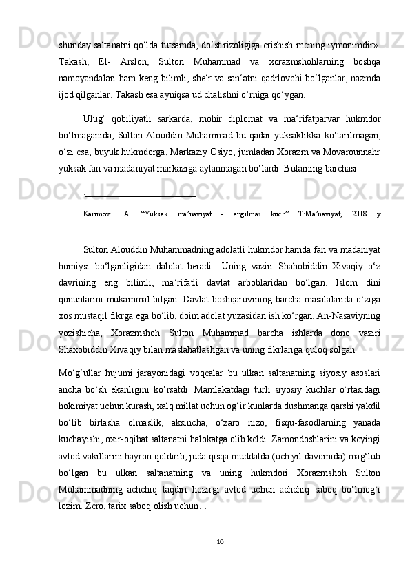 shunday saltanatni qo‘lda tutsamda, do‘st rizoligiga erishish mening iymonimdir».
Takash,   El-   Arslon,   Sulton   Muhammad   va   xorazmshohlarning   boshqa
namoyandalari ham keng bilimli, she‘r va san‘atni qadrlovchi  bo‘lganlar, nazmda
ijod qilganlar. Takash esa ayniqsa ud chalishni o‘rniga qo‘ygan.
Ulug‘   qobiliyatli   sarkarda,   mohir   diplomat   va   ma‘rifatparvar   hukmdor
bo‘lmaganida,   Sulton  Alouddin   Muhammad   bu  qadar   yuksaklikka   ko‘tarilmagan,
o‘zi esa, buyuk hukmdorga, Markaziy Osiyo, jumladan Xorazm va Movarounnahr
yuksak fan va madaniyat markaziga aylanmagan bo‘lardi. Bularning barchasi
._______________________
Karimov   I.A.   “Yuksak   ma’naviyat   -   engilmas   kuch”   T:Ma’naviyat,   2018   y
Sulton Alouddin Muhammadning adolatli hukmdor hamda fan va madaniyat
homiysi   bo‘lganligidan   dalolat   beradi     Uning   vaziri   Shahobiddin   Xivaqiy   o‘z
davrining   eng   bilimli,   ma‘rifatli   davlat   arboblaridan   bo‘lgan.   Islom   dini
qonunlarini  mukammal bilgan. Davlat  boshqaruvining barcha masalalarida o‘ziga
xos mustaqil fikrga ega bo‘lib, doim adolat yuzasidan ish ko‘rgan. An-Nasaviyning
yozishicha,   Xorazmshoh   Sulton   Muhammad   barcha   ishlarda   dono   vaziri
Shaxobiddin Xivaqiy bilan maslahatlashgan va uning fikrlariga quloq solgan.
Mo‘g‘ullar   hujumi   jarayonidagi   voqealar   bu   ulkan   saltanatning   siyosiy   asoslari
ancha   bo‘sh   ekanligini   ko‘rsatdi.   Mamlakatdagi   turli   siyosiy   kuchlar   o‘rtasidagi
hokimiyat uchun kurash, xalq millat uchun og‘ir kunlarda dushmanga qarshi yakdil
bo‘lib   birlasha   olmaslik,   aksincha,   o‘zaro   nizo,   fisqu-fasodlarning   yanada
kuchayishi, oxir-oqibat saltanatni halokatga olib keldi. Zamondoshlarini va keyingi
avlod vakillarini hayron qoldirib, juda qisqa muddatda (uch yil davomida) mag‘lub
bo‘lgan   bu   ulkan   saltanatning   va   uning   hukmdori   Xorazmshoh   Sulton
Muhammadning   achchiq   taqdiri   hozirgi   avlod   uchun   achchiq   saboq   bo‘lmog‘i
lozim. Zero, tarix saboq olish uchun….
10 