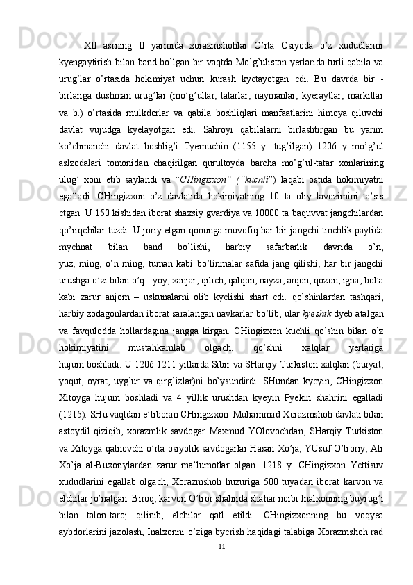 XII   asrning   II   yarmida   xorazmshohlar   O’rta   Osiyoda   o’z   xududlarini
kyengaytirish bilan band bo’lgan bir vaqtda Mo’g’uliston yerlarida turli qabila va
urug’lar   o’rtasida   hokimiyat   uchun   kurash   kyetayotgan   edi.   Bu   davrda   bir   -
birlariga   dushman   urug’lar   (mo’g’ullar,   tatarlar,   naymanlar,   kyeraytlar,   markitlar
va   b.)   o’rtasida   mulkdorlar   va   qabila   boshliqlari   manfaatlarini   himoya   qiluvchi
davlat   vujudga   kyelayotgan   edi.   Sahroyi   qabilalarni   birlashtirgan   bu   yarim
ko’chmanchi   davlat   boshlig’i   Tyemuchin   (1155   y.   tug’ilgan)   1206   y   mo’g’ul
aslzodalari   tomonidan   chaqirilgan   qurultoyda   barcha   mo’g’ul-tatar   xonlarining
ulug’   xoni   etib   saylandi   va   “ CHingizxon”   (“kuchli ”)   laqabi   ostida   hokimiyatni
egalladi.   CHingizxon   o’z   davlatida   hokimiyatning   10   ta   oliy   lavozimini   ta’sis
etgan. U 150 kishidan iborat shaxsiy gvardiya va 10000 ta baquvvat jangchilardan
qo’riqchilar tuzdi. U joriy etgan qonunga muvofiq har bir jangchi tinchlik paytida
myehnat   bilan   band   bo’lishi,   harbiy   safarbarlik   davrida   o’n,
yuz,   ming,   o’n   ming,   tuman   kabi   bo’linmalar   safida   jang   qilishi,   har   bir   jangchi
urushga o’zi bilan o’q - yoy, xanjar, qilich, qalqon, nayza, arqon, qozon, igna, bolta
kabi   zarur   anjom   –   uskunalarni   olib   kyelishi   shart   edi.   qo’shinlardan   tashqari,
harbiy zodagonlardan iborat saralangan navkarlar bo’lib, ular  kyeshik  dyeb atalgan
va   favqulodda   hollardagina   jangga   kirgan.   CHingizxon   kuchli   qo’shin   bilan   o’z
hokimiyatini   mustahkamlab   olgach,   qo’shni   xalqlar   yerlariga
hujum boshladi. U 1206-1211 yillarda Sibir va SHarqiy Turkiston xalqlari (buryat,
yoqut,   oyrat,   uyg’ur   va   qirg’izlar)ni   bo’ysundirdi.   SHundan   kyeyin,   CHingizxon
Xitoyga   hujum   boshladi   va   4   yillik   urushdan   kyeyin   Pyekin   shahrini   egalladi
(1215). SHu vaqtdan e’tiboran CHingizxon  Muhammad Xorazmshoh davlati bilan
astoydil   qiziqib,   xorazmlik   savdogar   Maxmud   YOlovochdan,   SHarqiy   Turkiston
va Xitoyga qatnovchi o’rta osiyolik savdogarlar Hasan Xo’ja, YUsuf O’troriy, Ali
Xo’ja   al-Buxoriylardan   zarur   ma’lumotlar   olgan.   1218   y.   CHingizxon   Yettisuv
xududlarini   egallab   olgach,   Xorazmshoh   huzuriga   500   tuyadan   iborat   karvon   va
elchilar jo’natgan. Biroq, karvon O’tror shahrida shahar noibi Inalxonning buyrug’i
bilan   talon-taroj   qilinib,   elchilar   qatl   etildi.   CHingizxonning   bu   voqyea
aybdorlarini jazolash, Inalxonni o’ziga byerish haqidagi talabiga Xorazmshoh rad
11 