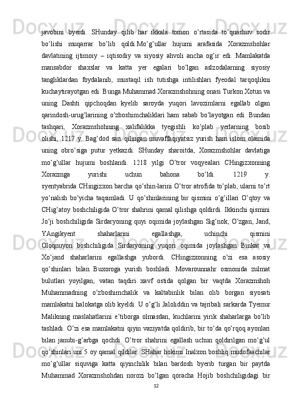 javobini   byerdi.   SHunday   qilib   har   ikkala   tomon   o’rtasida   to’qnashuv   sodir
bo’lishi   muqarrar   bo’lib   qoldi.Mo’g’ullar   hujumi   arafasida   Xorazmshohlar
davlatining   ijtimoiy   –   iqtisodiy   va   siyosiy   ahvoli   ancha   og’ir   edi.   Mamlakatda
mansabdor   shaxslar   va   katta   yer   egalari   bo’lgan   aslzodalarning   siyosiy
tangliklardan   foydalanib,   mustaqil   ish   tutishga   intilishlari   fyeodal   tarqoqlikni
kuchaytirayotgan edi. Bunga Muhammad Xorazmshohning onasi Turkon Xotun va
uning   Dashti   qipchoqdan   kyelib   saroyda   yuqori   lavozimlarni   egallab   olgan
qarindosh-urug’larining   o’zboshimchaliklari   ham   sabab   bo’layotgan   edi.   Bundan
tashqari,   Xorazmshohning   xalifalikka   tyegishli   ko’plab   yerlarning   bosib
olishi,   1217   y.   Bag’dod   sari   qilingan   muvaffaqiyatsiz   yurish   ham   islom   olamida
uning   obro’siga   putur   yetkazdi.   SHunday   sharoitda,   Xorazmshohlar   davlatiga
mo’g’ullar   hujumi   boshlandi.   1218   yilgi   O’tror   voqyealari   CHingizxonning
Xorazmga   yurishi   uchun   bahona   bo’ldi.   1219   y.
syentyabrida CHingizxon barcha qo’shin-larini O’tror atrofida to’plab, ularni to’rt
yo’nalish   bo’yicha   taqsimladi.   U   qo’shinlarining   bir   qismini   o’g’illari   O’qtoy   va
CHig’atoy boshchiligida O’tror shahrini qamal qilishga qoldirdi. Ikkinchi qismini
Jo’ji   boshchiligida   Sirdaryoning   quyi   oqimida   joylashgan   Sig’nok,   O’zgan,   Jand,
YAngikyent   shaharlarini   egallashga,   uchinchi   qismini
Oloqnuyon   boshchiligida   Sirdaryoning   yuqori   oqimida   joylashgan   Binkat   va
Xo’jand   shaharlarini   egallashga   yubordi.   CHingizxonning   o’zi   esa   asosiy
qo’shinlari   bilan   Buxoroga   yurish   boshladi.   Movarounnahr   osmonida   zulmat
bulutlari   yoyilgan,   vatan   taqdiri   xavf   ostida   qolgan   bir   vaqtda   Xorazmshoh
Muhammadning   o’zboshimchalik   va   kaltabinlik   bilan   olib   borgan   siyosati
mamlakatni halokatga olib kyeldi. U o’g’li Jaloliddin va tajribali sarkarda Tyemur
Malikning   maslahatlarini   e’tiborga   olmasdan,   kuchlarini   yirik   shaharlarga   bo’lib
tashladi. O’zi esa mamlakatni qiyin vaziyatda qoldirib, bir to’da qo’rqoq ayonlari
bilan   janubi-g’arbga   qochdi.   O’tror   shahrini   egallash   uchun   qoldirilgan   mo’g’ul
qo’shinlari uni 5 oy qamal qildilar. SHahar hokimi Inalxon boshliq mudofaachilar
mo’g’ullar   siquviga   katta   qiyinchilik   bilan   bardosh   byerib   turgan   bir   paytda
Muhammad   Xorazmshohdan   norozi   bo’lgan   qoracha   Hojib   boshchiligidagi   bir
12 