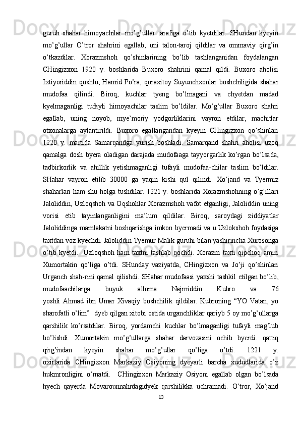 guruh   shahar   himoyachilar   mo’g’ullar   tarafiga   o’tib   kyetdilar.   SHundan   kyeyin
mo’g’ullar   O’tror   shahrini   egallab,   uni   talon-taroj   qildilar   va   ommaviy   qirg’in
o’tkazdilar.   Xorazmshoh   qo’shinlarining   bo’lib   tashlanganidan   foydalangan
CHingizxon   1920   y.   boshlarida   Buxoro   shahrini   qamal   qildi.   Buxoro   aholisi
Ixtiyoriddin   qushlu,   Hamid   Po’ra,   qoraxitoy   Suyunchxonlar   boshchiligida   shahar
mudofaa   qilindi.   Biroq,   kuchlar   tyeng   bo’lmagani   va   chyetdan   madad
kyelmaganligi   tufayli   himoyachilar   taslim   bo’ldilar.   Mo’g’ullar   Buxoro   shahri
egallab,   uning   noyob,   mye’moriy   yodgorliklarini   vayron   etdilar,   machitlar
otxonalarga   aylantirildi.   Buxoro   egallangandan   kyeyin   CHingizxon   qo’shinlari
1220   y.   martida   Samarqandga   yurish   boshladi.   Samarqand   shahri   aholisi   uzoq
qamalga   dosh   byera   oladigan   darajada   mudofaaga   tayyorgarlik   ko’rgan   bo’lsada,
tadbirkorlik   va   ahillik   yetishmaganligi   tufayli   mudofaa-chilar   taslim   bo’ldilar.
SHahar   vayron   etilib   30000   ga   yaqin   kishi   qul   qilindi.   Xo’jand   va   Tyermiz
shaharlari ham shu holga tushdilar. 1221 y. boshlarida Xorazmshohning o’g’illari
Jaloliddin, Uzloqshoh va Oqshohlar Xorazmshoh vafot etganligi, Jaloliddin uning
vorisi   etib   tayinlanganligini   ma’lum   qildilar.   Biroq,   saroydagi   ziddiyatlar
Jaloliddinga mamlakatni boshqarishga imkon byermadi va u Uzlokshoh foydasiga
taxtdan voz kyechdi. Jaloliddin Tyemur Malik guruhi bilan yashirincha Xurosonga
o’tib   kyetdi.     Uzloqshoh   ham   taxtni   tashlab   qochdi.   Xorazm   taxti   qipchoq   amiri
Xumortakin   qo’liga   o’tdi.   SHunday   vaziyatda,   CHingizxon   va   Jo’ji   qo’shinlari
Urganch shah-rini qamal qilishdi. SHahar mudofaasi yaxshi tashkil etilgan bo’lib,
mudofaachilarga   buyuk   alloma   Najmiddin   Kubro   va   76
yoshli   Ahmad   ibn   Umar   Xivaqiy   boshchilik   qildilar.   Kubroning   “YO   Vatan,   yo
sharofatli o’lim”  dyeb qilgan xitobi ostida urganchliklar qariyb 5 oy mo’g’ullarga
qarshilik   ko’rsatdilar.   Biroq,   yordamchi   kuchlar   bo’lmaganligi   tufayli   mag’lub
bo’lishdi.   Xumortakin   mo’g’ullarga   shahar   darvozasini   ochib   byerdi.   qattiq
qirg’indan   kyeyin   shahar   mo’g’ullar   qo’liga   o’tdi.   1221   y.
oxirlarida   CHingizxon   Markaziy   Osiyoning   dyeyarli   barcha   xududlarida   o’z
hukmronligini   o’rnatdi.     CHingizxon   Markaziy   Osiyoni   egallab   olgan   bo’lsada
hyech   qayerda   Movarounnahrdagidyek   qarshilikka   uchramadi.   O’tror,   Xo’jand
13 