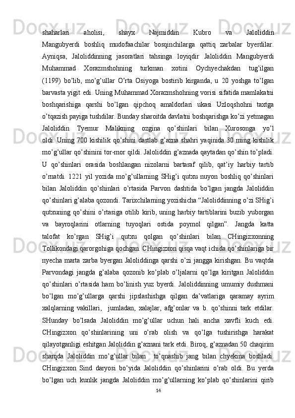 shaharlari   aholisi,   shayx   Najmiddin   Kubro   va   Jaloliddin
Mangubyerdi   boshliq   mudofaachilar   bosqinchilarga   qattiq   zarbalar   byerdilar.
Ayniqsa,   Jaloliddinning   jasoratlari   tahsinga   loyiqdir   Jaloliddin   Mangubyerdi
Muhammad   Xorazmshohning   turkman   xotini   Oychyechakdan   tug’ilgan
(1199)   bo’lib,   mo’g’ullar   O’rta   Osiyoga   bostirib   kirganda,   u   20   yoshga   to’lgan
barvasta yigit edi. Uning Muhammad Xorazmshohning vorisi sifatida mamlakatni
boshqarishiga   qarshi   bo’lgan   qipchoq   amaldorlari   ukasi   Uzloqshohni   taxtga
o’tqazish payiga tushdilar. Bunday sharoitda davlatni boshqarishga ko’zi yetmagan
Jaloliddin   Tyemur   Malikning   ozgina   qo’shinlari   bilan   Xurosonga   yo’l
oldi. Uning 700 kishilik qo’shini  dastlab g’azna shahri  yaqinida 30 ming kishilik
mo’g’ullar qo’shinini tor-mor qildi. Jaloliddin g’aznada qaytadan qo’shin to’pladi.
U   qo’shinlari   orasida   boshlangan   nizolarni   bartaraf   qilib,   qat’iy   harbiy   tartib
o’rnatdi.   1221   yil   yozida   mo’g’ullarning   SHig’i   qutxu   nuyon   boshliq   qo’shinlari
bilan   Jaloliddin   qo’shinlari   o’rtasida   Parvon   dashtida   bo’lgan   jangda   Jaloliddin
qo’shinlari g’alaba qozondi. Tarixchilarning yozishicha “Jaloliddinning o’zi SHig’i
qutxuning   qo’shini   o’rtasiga   otilib   kirib,   uning   harbiy   tartiblarini   buzib   yuborgan
va   bayroqlarini   otlarning   tuyoqlari   ostida   poymol   qilgan”.   Jangda   katta
talofat   ko’rgan   SHig’i   qutxu   qolgan   qo’shinlari   bilan   CHingizxonning
Tollikondagi qarorgohiga qochgan. CHingizxon qisqa vaqt ichida qo’shinlariga bir
nyecha  marta  zarba  byergan  Jaloliddinga  qarshi   o’zi   jangga  kirishgan.  Bu  vaqtda
Parvondagi   jangda   g’alaba   qozonib   ko’plab   o’ljalarni   qo’lga   kiritgan   Jaloliddin
qo’shinlari   o’rtasida   ham   bo’linish   yuz   byerdi.   Jaloliddinning   umumiy   dushmani
bo’lgan   mo’g’ullarga   qarshi   jipslashishga   qilgan   da’vatlariga   qaramay   ayrim
xalqlarning   vakillari,     jumladan,   xalajlar,   afg’onlar   va   b.   qo’shinni   tark   etdilar.
SHunday   bo’lsada   Jaloliddin   mo’g’ullar   uchun   hali   ancha   xavfli   kuch   edi.
CHingizxon   qo’shinlarining   uni   o’rab   olish   va   qo’lga   tushirishga   harakat
qilayotganligi eshitgan Jaloliddin g’aznani tark etdi. Biroq, g’aznadan 50 chaqirim
sharqda   Jaloliddin   mo’g’ullar   bilan     to’qnashib   jang   bilan   chyekina   boshladi.
CHingizxon   Sind   daryosi   bo’yida   Jaloliddin   qo’shinlarini   o’rab   oldi.   Bu   yerda
bo’lgan   uch   kunlik   jangda   Jaloliddin   mo’g’ullarning   ko’plab   qo’shinlarini   qirib
14 