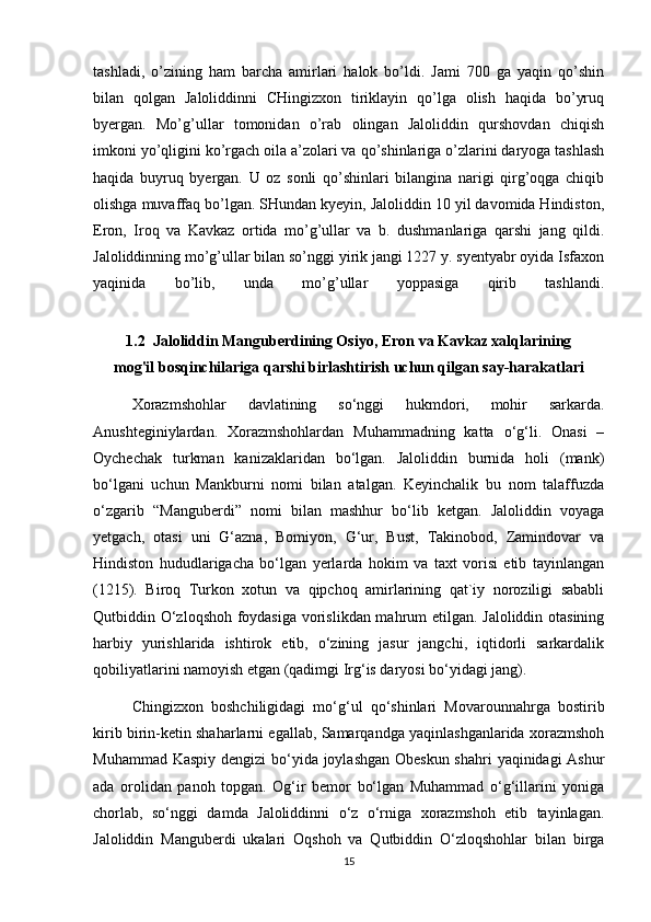 tashladi,   o’zining   ham   barcha   amirlari   halok   bo’ldi.   Jami   700   ga   yaqin   qo’shin
bilan   qolgan   Jaloliddinni   CHingizxon   tiriklayin   qo’lga   olish   haqida   bo’yruq
byergan.   Mo’g’ullar   tomonidan   o’rab   olingan   Jaloliddin   qurshovdan   chiqish
imkoni yo’qligini ko’rgach oila a’zolari va qo’shinlariga o’zlarini daryoga tashlash
haqida   buyruq   byergan.   U   oz   sonli   qo’shinlari   bilangina   narigi   qirg’oqga   chiqib
olishga muvaffaq bo’lgan. SHundan kyeyin, Jaloliddin 10 yil davomida Hindiston,
Eron,   Iroq   va   Kavkaz   ortida   mo’g’ullar   va   b.   dushmanlariga   qarshi   jang   qildi.
Jaloliddinning mo’g’ullar bilan so’nggi yirik jangi 1227 y. syentyabr oyida Isfaxon
yaqinida   bo’lib,   unda   mo’g’ullar   yoppasiga   qirib   tashlandi.
1.2  Jaloliddin Manguberdining Osiyo, Eron va Kavkaz xalqlarining
mog'il bosqinchilariga qarshi birlashtirish uchun qilgan say-harakatlari
Xorazmshohlar   davlatining   so‘nggi   hukmdori,   mohir   sarkarda.
Anushteginiylardan.   Xorazmshohlardan   Muhammadning   katta   o‘g‘li.   Onasi   –
Oychechak   turkman   kanizaklaridan   bo‘lgan.   Jaloliddin   burnida   holi   (mank)
bo‘lgani   uchun   Mankburni   nomi   bilan   atalgan.   Keyinchalik   bu   nom   talaffuzda
o‘zgarib   “Manguberdi”   nomi   bilan   mashhur   bo‘lib   ketgan.   Jaloliddin   voyaga
yetgach,   otasi   uni   G‘azna,   Bomiyon,   G‘ur,   Bust,   Takinobod,   Zamindovar   va
Hindiston   hududlarigacha   bo‘lgan   yerlarda   hokim   va   taxt   vorisi   etib   tayinlangan
(1215).   Biroq   Turkon   xotun   va   qipchoq   amirlarining   qat`iy   noroziligi   sababli
Qutbiddin O‘zloqshoh foydasiga vorislikdan mahrum etilgan. Jaloliddin otasining
harbiy   yurishlarida   ishtirok   etib,   o‘zining   jasur   jangchi,   iqtidorli   sarkardalik
qobiliyatlarini namoyish etgan (qadimgi Irg‘is daryosi bo‘yidagi jang).
Chingizxon   boshchiligidagi   mo‘g‘ul   qo‘shinlari   Movarounnahrga   bostirib
kirib birin-ketin shaharlarni egallab, Samarqandga yaqinlashganlarida xorazmshoh
Muhammad Kaspiy  dengizi  bo‘yida joylashgan Obeskun shahri  yaqinidagi Ashur
ada   orolidan   panoh   topgan.   Og‘ir   bemor   bo‘lgan   Muhammad   o‘g‘illarini   yoniga
chorlab,   so‘nggi   damda   Jaloliddinni   o‘z   o‘rniga   xorazmshoh   etib   tayinlagan.
Jaloliddin   Manguberdi   ukalari   Oqshoh   va   Qutbiddin   O‘zloqshohlar   bilan   birga
15 