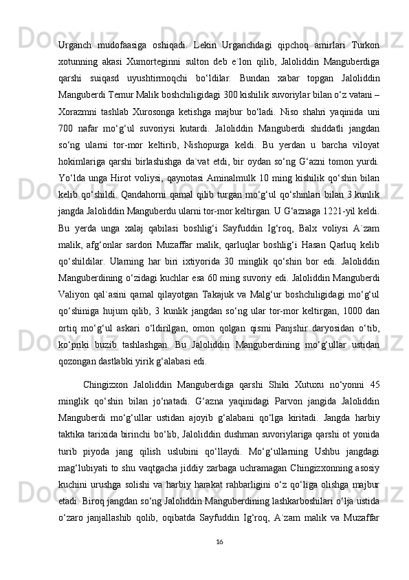 Urganch   mudofaasiga   oshiqadi.   Lekin   Urganchdagi   qipchoq   amirlari   Turkon
xotunning   akasi   Xumorteginni   sulton   deb   e`lon   qilib,   Jaloliddin   Manguberdiga
qarshi   suiqasd   uyushtirmoqchi   bo‘ldilar.   Bundan   xabar   topgan   Jaloliddin
Manguberdi Temur Malik boshchiligidagi 300 kishilik suvoriylar bilan o‘z vatani –
Xorazmni   tashlab   Xurosonga   ketishga   majbur   bo‘ladi.   Niso   shahri   yaqinida   uni
700   nafar   mo‘g‘ul   suvoriysi   kutardi.   Jaloliddin   Manguberdi   shiddatli   jangdan
so‘ng   ularni   tor-mor   keltirib,   Nishopurga   keldi.   Bu   yerdan   u   barcha   viloyat
hokimlariga   qarshi   birlashishga   da`vat   etdi,   bir   oydan  so‘ng   G‘azni   tomon   yurdi.
Yo‘lda   unga   Hirot   voliysi,   qaynotasi   Aminalmulk   10   ming   kishilik   qo‘shin   bilan
kelib qo‘shildi. Qandahorni qamal qilib turgan mo‘g‘ul  qo‘shinlari bilan 3 kunlik
jangda Jaloliddin Manguberdu ularni tor-mor keltirgan. U G‘aznaga 1221-yil keldi.
Bu   yerda   unga   xalaj   qabilasi   boshlig‘i   Sayfuddin   Ig‘roq,   Balx   voliysi   A`zam
malik,   afg‘onlar   sardori   Muzaffar   malik,   qarluqlar   boshlig‘i   Hasan   Qarluq   kelib
qo‘shildilar.   Ularning   har   biri   ixtiyorida   30   minglik   qo‘shin   bor   edi.   Jaloliddin
Manguberdining o‘zidagi kuchlar esa 60 ming suvoriy edi. Jaloliddin Manguberdi
Valiyon   qal`asini   qamal   qilayotgan   Takajuk   va   Malg‘ur   boshchiligidagi   mo‘g‘ul
qo‘shiniga   hujum   qilib,   3   kunlik   jangdan   so‘ng   ular   tor-mor   keltirgan,   1000   dan
ortiq   mo‘g‘ul   askari   o‘ldirilgan,   omon   qolgan   qismi   Panjshir   daryosidan   o‘tib,
ko‘priki   buzib   tashlashgan.   Bu   Jaloliddin   Manguberdining   mo‘g‘ullar   ustidan
qozongan dastlabki yirik g‘alabasi edi.
Chingizxon   Jaloliddin   Manguberdiga   qarshi   Shiki   Xutuxu   no‘yonni   45
minglik   qo‘shin   bilan   jo‘natadi.   G‘azna   yaqinidagi   Parvon   jangida   Jaloliddin
Manguberdi   mo‘g‘ullar   ustidan   ajoyib   g‘alabani   qo‘lga   kiritadi.   Jangda   harbiy
taktika tarixida birinchi  bo‘lib, Jaloliddin dushman suvoriylariga qarshi  ot  yonida
turib   piyoda   jang   qilish   uslubini   qo‘llaydi.   Mo‘g‘ullarning   Ushbu   jangdagi
mag‘lubiyati  to shu  vaqtgacha jiddiy zarbaga uchramagan Chingizxonning  asosiy
kuchini   urushga   solishi   va   harbiy   harakat   rahbarligini   o‘z   qo‘liga   olishga   majbur
etadi. Biroq jangdan so‘ng Jaloliddin Manguberdining lashkarboshilari o‘lja ustida
o‘zaro   janjallashib   qolib,   oqibatda   Sayfuddin   Ig‘roq,   A`zam   malik   va   Muzaffar
16 