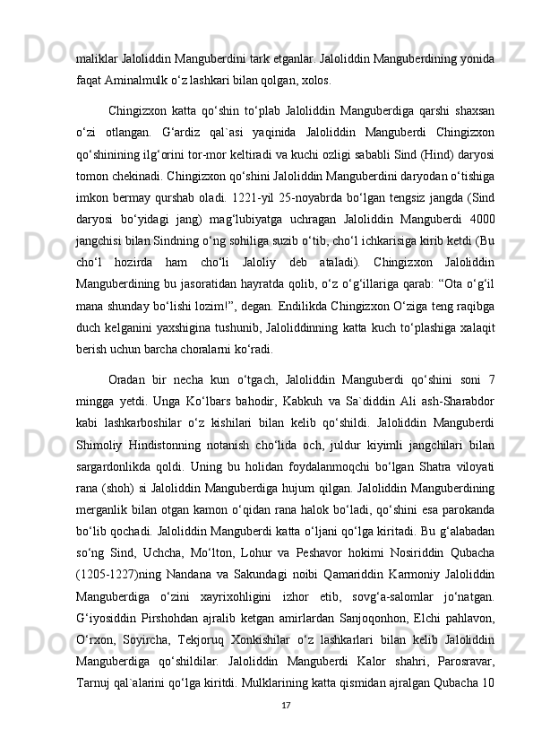 maliklar Jaloliddin Manguberdini tark etganlar. Jaloliddin Manguberdining yonida
faqat Aminalmulk o‘z lashkari bilan qolgan, xolos.
Chingizxon   katta   qo‘shin   to‘plab   Jaloliddin   Manguberdiga   qarshi   shaxsan
o‘zi   otlangan.   G‘ardiz   qal`asi   yaqinida   Jaloliddin   Manguberdi   Chingizxon
qo‘shinining ilg‘orini tor-mor keltiradi va kuchi ozligi sababli Sind (Hind) daryosi
tomon chekinadi. Chingizxon qo‘shini Jaloliddin Manguberdini daryodan o‘tishiga
imkon   bermay   qurshab   oladi.   1221-yil   25-noyabrda   bo‘lgan   tengsiz   jangda   (Sind
daryosi   bo‘yidagi   jang)   mag‘lubiyatga   uchragan   Jaloliddin   Manguberdi   4000
jangchisi bilan Sindning o‘ng sohiliga suzib o‘tib, cho‘l ichkarisiga kirib ketdi (Bu
cho‘l   hozirda   ham   cho‘li   Jaloliy   deb   ataladi).   Chingizxon   Jaloliddin
Manguberdining  bu  jasoratidan  hayratda  qolib,  o‘z  o‘g‘illariga  qarab:   “Ota  o‘g‘il
mana shunday bo‘lishi lozim!”, degan. Endilikda Chingizxon O‘ziga teng raqibga
duch   kelganini   yaxshigina   tushunib,   Jaloliddinning   katta   kuch   to‘plashiga   xalaqit
berish uchun barcha choralarni ko‘radi.
Oradan   bir   necha   kun   o‘tgach,   Jaloliddin   Manguberdi   qo‘shini   soni   7
mingga   yetdi.   Unga   Ko‘lbars   bahodir,   Kabkuh   va   Sa`diddin   Ali   ash-Sharabdor
kabi   lashkarboshilar   o‘z   kishilari   bilan   kelib   qo‘shildi.   Jaloliddin   Manguberdi
Shimoliy   Hindistonning   notanish   cho‘lida   och,   juldur   kiyimli   jangchilari   bilan
sargardonlikda   qoldi.   Uning   bu   holidan   foydalanmoqchi   bo‘lgan   Shatra   viloyati
rana (shoh) si  Jaloliddin Manguberdiga hujum qilgan. Jaloliddin Manguberdining
merganlik   bilan  otgan   kamon   o‘qidan   rana  halok   bo‘ladi,   qo‘shini   esa   parokanda
bo‘lib qochadi. Jaloliddin Manguberdi katta o‘ljani qo‘lga kiritadi. Bu g‘alabadan
so‘ng   Sind,   Uchcha,   Mo‘lton,   Lohur   va   Peshavor   hokimi   Nosiriddin   Qubacha
(1205-1227)ning   Nandana   va   Sakundagi   noibi   Qamariddin   Karmoniy   Jaloliddin
Manguberdiga   o‘zini   xayrixohligini   izhor   etib,   sovg‘a-salomlar   jo‘natgan.
G‘iyosiddin   Pirshohdan   ajralib   ketgan   amirlardan   Sanjoqonhon,   Elchi   pahlavon,
O‘rxon,   Soyircha,   Tekjoruq   Xonkishilar   o‘z   lashkarlari   bilan   kelib   Jaloliddin
Manguberdiga   qo‘shildilar.   Jaloliddin   Manguberdi   Kalor   shahri,   Parosravar,
Tarnuj qal`alarini qo‘lga kiritdi. Mulklarining katta qismidan ajralgan Qubacha 10
17 