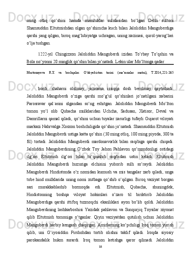 ming   otliq   qo‘shini   hamda   mamluklar   sulolasidan   bo‘lgan   Dehli   sultoni
Shamsuddin   Eltutmishdan   olgan  qo‘shimcha   kuch   bilan  Jaloliddin   Manguberdiga
qarshi jang qilgan, biroq mag‘lubiyatga uchragan, uning xazinasi, qurol-yarog‘lari
o‘lja tushgan.
1222-yil   Chingizxon   Jaloliddin   Manguberdi   izidan   To‘rbay   To‘qshin   va
Bola no‘yonni 20 minglik qo‘shin bilan jo‘natadi. Lekin ular Mo‘ltonga qadar 
Murtozayeva   R.X   va   boshqalar.   O’zbyekiston   tarixi   (ma’ruzalar   matni),   T.2014,221-265
borib,   shaharni   ololmay,   jazirama   issiqqa   dosh   berolmay   qaytishadi.
Jaloliddin   Manguberdi   o‘ziga   qarshi   mo‘g‘ul   qo‘shinlari   jo‘natilgani   xabarini
Parosravar   qal`asini   olgandan   so‘ng   eshitgan.   Jaloliddin   Manguberdi   Mo‘lton
tomon   yo‘l   olib   Qubacha   mulklaridan   Uchcha,   Sadusan,   Xatisor,   Deval   va
Damrillarni  qamal  qiladi, qo‘shini  uchun tuyalar  zarurligi  tufayli  Gujarot  viloyati
markazi Nahrvalga Xosxon boshchiligida qo‘shin jo‘natadi. Shamsuddin Eltutmish
Jaloliddin Manguberdi ustiga katta qo‘shin (30 ming otliq, 100 ming piyoda, 300 ta
fil)   tortadi.   Jaloliddin   Manguberdi   mardonavorlik   bilan   raqibiga   qarshi   chiqadi.
Jaloliddin   Manguberdining   O‘zbek   Toy   Jahon   Pahlavon   qo‘mondonligi   ostidagi
ilg‘ori   Eltutmish   ilg‘ori   bilan   to‘qnashib   raqibidan   ustin   keladi.   Eltutmish
Jaloliddin   Manguberdi   huzuriga   elchisini   yuborib   sulh   so‘raydi.   Jaloliddin
Manguberdi   Hindistonda   o‘z   nomidan   kumush   va   mis   tangalar   zarb   qiladi,   unga
tobe hind  mulklarida  uning nomi   xutbaga qo‘shib  o‘qilgan.  Biroq vaziyat  borgan
sari   murakkablashib   bormoqda   edi.   Eltutmish,   Qubacha,   shuningdek,
Hindistonning   boshqa   viloyat   hokimlari   o‘zaro   til   biriktirib   Jaloliddin
Manguberdiga   qarshi   ittifoq   tuzmoqchi   ekanliklari   ayon   bo‘lib   qoldi.   Jaloliddin
Manguberdining   lashkarboshisi   Yazidak   pahlavon   va   Sunqurjiq   Toysilar   xiyonat
qilib   Eltutmish   tomoniga   o‘tganlar.   Qiyin   vaziyatdan   qutulish   uchun   Jaloliddin
Manguberdi harbiy kengash chaqirgan. Amirlarning ko‘pchiligi Iroq tomon yurish
qilib,   uni   G‘iyosiddin   Pirshohdan   tortib   olishni   taklif   qiladi.   Iroqda   siyosiy
parokandalik   hukm   surardi.   Iroq   tomon   ketishga   qaror   qilinadi.   Jaloliddin
18 