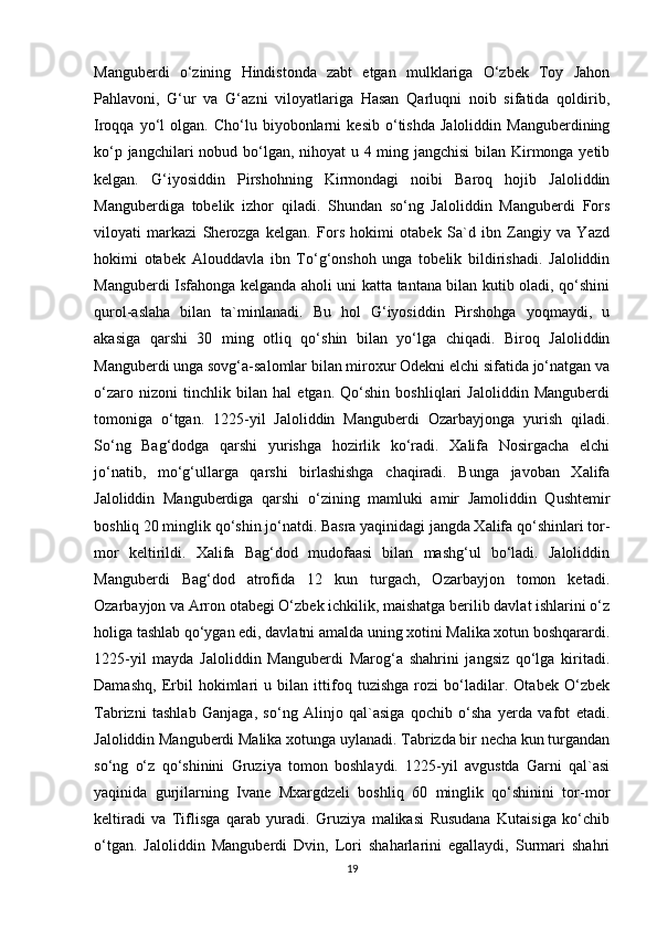 Manguberdi   o‘zining   Hindistonda   zabt   etgan   mulklariga   O‘zbek   Toy   Jahon
Pahlavoni,   G‘ur   va   G‘azni   viloyatlariga   Hasan   Qarluqni   noib   sifatida   qoldirib,
Iroqqa   yo‘l   olgan.  Cho‘lu   biyobonlarni   kesib   o‘tishda   Jaloliddin   Manguberdining
ko‘p jangchilari  nobud bo‘lgan, nihoyat u 4 ming jangchisi  bilan Kirmonga yetib
kelgan.   G‘iyosiddin   Pirshohning   Kirmondagi   noibi   Baroq   hojib   Jaloliddin
Manguberdiga   tobelik   izhor   qiladi.   Shundan   so‘ng   Jaloliddin   Manguberdi   Fors
viloyati   markazi   Sherozga   kelgan.   Fors   hokimi   otabek   Sa`d   ibn   Zangiy   va   Yazd
hokimi   otabek   Alouddavla   ibn   To‘g‘onshoh   unga   tobelik   bildirishadi.   Jaloliddin
Manguberdi Isfahonga kelganda aholi uni katta tantana bilan kutib oladi, qo‘shini
qurol-aslaha   bilan   ta`minlanadi.   Bu   hol   G‘iyosiddin   Pirshohga   yoqmaydi,   u
akasiga   qarshi   30   ming   otliq   qo‘shin   bilan   yo‘lga   chiqadi.   Biroq   Jaloliddin
Manguberdi unga sovg‘a-salomlar bilan miroxur Odekni elchi sifatida jo‘natgan va
o‘zaro   nizoni   tinchlik   bilan   hal   etgan.   Qo‘shin   boshliqlari   Jaloliddin   Manguberdi
tomoniga   o‘tgan.   1225-yil   Jaloliddin   Manguberdi   Ozarbayjonga   yurish   qiladi.
So‘ng   Bag‘dodga   qarshi   yurishga   hozirlik   ko‘radi.   Xalifa   Nosirgacha   elchi
jo‘natib,   mo‘g‘ullarga   qarshi   birlashishga   chaqiradi.   Bunga   javoban   Xalifa
Jaloliddin   Manguberdiga   qarshi   o‘zining   mamluki   amir   Jamoliddin   Qushtemir
boshliq 20 minglik qo‘shin jo‘natdi. Basra yaqinidagi jangda Xalifa qo‘shinlari tor-
mor   keltirildi.   Xalifa   Bag‘dod   mudofaasi   bilan   mashg‘ul   bo‘ladi.   Jaloliddin
Manguberdi   Bag‘dod   atrofida   12   kun   turgach,   Ozarbayjon   tomon   ketadi.
Ozarbayjon va Arron otabegi O‘zbek ichkilik, maishatga berilib davlat ishlarini o‘z
holiga tashlab qo‘ygan edi, davlatni amalda uning xotini Malika xotun boshqarardi.
1225-yil   mayda   Jaloliddin   Manguberdi   Marog‘a   shahrini   jangsiz   qo‘lga   kiritadi.
Damashq,   Erbil   hokimlari   u   bilan   ittifoq   tuzishga   rozi   bo‘ladilar.   Otabek   O‘zbek
Tabrizni   tashlab   Ganjaga,   so‘ng   Alinjo   qal`asiga   qochib   o‘sha   yerda   vafot   etadi.
Jaloliddin Manguberdi Malika xotunga uylanadi. Tabrizda bir necha kun turgandan
so‘ng   o‘z   qo‘shinini   Gruziya   tomon   boshlaydi.   1225-yil   avgustda   Garni   qal`asi
yaqinida   gurjilarning   Ivane   Mxargdzeli   boshliq   60   minglik   qo‘shinini   tor-mor
keltiradi   va   Tiflisga   qarab   yuradi.   Gruziya   malikasi   Rusudana   Kutaisiga   ko‘chib
o‘tgan.   Jaloliddin   Manguberdi   Dvin,   Lori   shaharlarini   egallaydi,   Surmari   shahri
19 