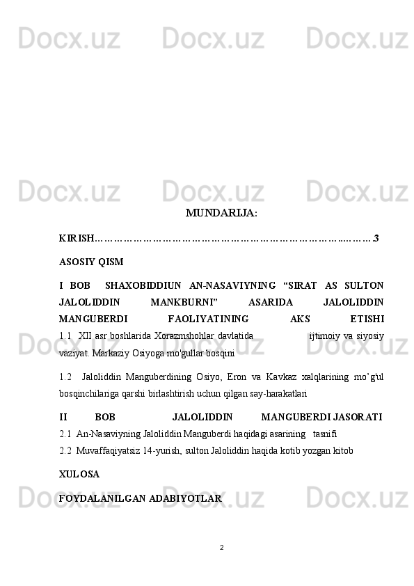 MUNDARIJA:
KIRISH…………………………………………………………………..……….3
ASOSIY QISM
I   BOB     SHAXOBIDDIUN   AN-NASAVIYNING   “SIRAT   AS   SULTON
JALOLIDDIN   MANKBURNI”   ASARIDA   JALOLIDDIN
MANGUBERDI   FAOLIYATINING   AKS   ETISHI
1.1    XII   asr   boshlarida   Xorazmshohlar   davlatida                                ijtimoiy   va   siyosiy
vaziyat. Markaziy Osiyoga mo'gullar bosqini
1.2     Jaloliddin   Manguberdining   Osiyo,   Eron   va   Kavkaz   xalqlarining   mo’g'ul
bosqinchilariga qarshi birlashtirish uchun qilgan say-harakatlari
II   BOB     JALOLIDDIN   MANGUB Е RDI   JASORATI  
2.1  An-Nasaviyning   Jaloliddin Mangub е rdi   haqidagi asarining   tasnifi
2.2  Muvaffaqiyatsiz 14-yurish, sulton Jaloliddin haqida kotib yozgan kitob
XULOSA
FOYDALANILGAN ADABIYOTLAR
2 