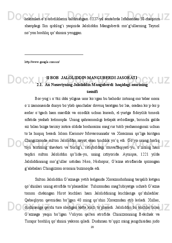 hokimlari o‘z tobeliklarini bildirishgan. 1227-yil sentabrda Isfahondan 30 chaqirim
sharqdagi   Sin   qishlog‘i   yaqinida   Jaloliddin   Manguberdi   mo‘g‘ullarning   Taynol
no‘yon boshliq qo‘shinini yenggan.
_____________________________
http://www.google.com.uz/
II BOB  JALOLIDDIN MANGUB Е RDI   JASORATI  
2.1.  An Nasaviyning   Jaloliddin Mangub е rdi     haqidagi asarining
tasnifi
Bor-yog`i o`ttiz ikki yilgina umr ko`rgan bu bahodir zotning mo`tabar nomi
o`z zamonasida dunyo bo`ylab qanchalar dovruq taratgan bo`lsa, oradan ko`p-ko`p
asrlar   o`tgach   ham   mardlik   va   ozodlik   uchun   kurash,   el-yurtga   fidoyilik   timsoli
sifatida   yashab   kelmoqda.   Uning   qahramonligi   kelajak   avlodlarga,   birinchi   galda
siz bilan bizga tarixiy xotira oldida boshimizni mag`rur tutib yashamogimiz uchun
to`la   huquq   beradi.   Islom   Karimov   Movarounnahr   va   Xorazmni   qo’lga   kiritgan
Chingizxonda   sulton   Jaloliddin   xayot   ekan   tinchlik   yo’q   edi.   Go’yo   uning   borliq
toju   taxtining   shavkati   va   borlig’i,   istiqboldagi   muvaffaqiyati-yu,   o’zining   ham
taqdiri   sulton   Jaloliddin   qo’lida-yu,   uning   ixtiyorida.   Ayniqsa,   1221   yilda
Jaloliddinning   mo’g’ullar   ustidan   Niso,   Nishopur,   G’azna   atroflarida   qozongan
g’alabalari Chingizxon oromini buzmoqda edi.
Sulton Jaloliddin G’aznaga yеtib kеlganda Xorazmshohning tarqalib kеtgan
qo’shinlari uning atrofida to’planadilar. Tuluxondan mag’lubiyatga uchrab G’azna
tomon   chеkingan   Hirot   kuchlari   ham   Jaloliddining   kuchlariga   qo’shiladilar.
Qabaqliyon   qavmidan   bo’lgan   40   ming   qo’shin   Xorazmdan   еtib   kеladi.   Xullas,
dushmanga qarshi tura oladigan katta kuch to’planadi. Jaloliddin bu kuchlar bilan
G’aznaga   yaqin   bo’lgan   Voliyon   qal'asi   atrofida   Chinizxonning   Bеkchak   va
Timqur boshliq qo’shnini yakson qiladi. Dushman to’qqiz ming jangchisidan judo
20 