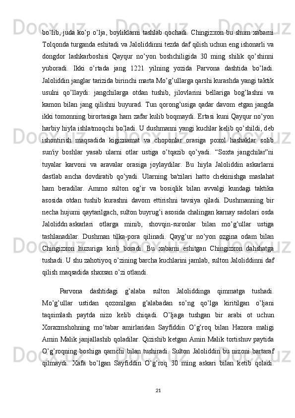 bo’lib,   juda   ko’p   o’lja,   boyliklarni   tashlab   qochadi.   Chingizxon   bu   shum   xabarni
Tolqonda turganda eshitadi va Jaloliddinni tеzda daf qilish uchun eng ishonarli va
dongdor   lashkarboshisi   Qayqur   no’yon   boshchiligida   30   ming   shilik   qo’shinni
yuboradi.   Ikki   o’rtada   jang   1221   yilning   yozida   Parvona   dashtida   bo’ladi.
Jaloliddin janglar tarizida birinchi marta Mo’g’ullarga qarshi kurashda yangi taktik
usulni   qo’llaydi:   jangchilarga   otdan   tushib,   jilovlarini   bеllariga   bog’lashni   va
kamon   bilan   jang   qilishni   buyurad.   Tun   qorong’usiga   qadar   davom   etgan   jangda
ikki tomonning birortasiga ham zafar kulib boqmaydi. Ertasi kuni Qayqur no’yon
harbiy hiyla ishlatmoqchi bo’ladi. U dushmanni yangi kuchlar k е lib qo’shildi, d е b
ishontirish   maqsadida   kigiznamat   va   choponlar   orasiga   poxol   hashaklar   solib
sun'iy   boshlar   yasab   ularni   otlar   ustiga   o’tqazib   qo’yadi.   “Soxta   jangchilar”ni
tuyalar   karvoni   va   aravalar   orasiga   joylaydilar.   Bu   hiyla   Jaloliddin   askarlarni
dastlab   ancha   dovdiratib   qo’yadi.   Ularning   ba'zilari   hatto   ch е kinishga   maslahat
ham   b е radilar.   Ammo   sulton   og’ir   va   bosiqlik   bilan   avvalgi   kundagi   taktika
asosida   otdan   tushib   kurashni   davom   ettirishni   tavsiya   qiladi.   Dushmanning   bir
n е cha hujumi qaytarilgach, sulton buyrug’i asosida chalingan karnay sadolari osda
Jaloliddn   askarlari   otlarga   minib ,   shovqin-suronlar   bilan   mo’g’ullar   ustiga
tashlanadilar.   Dushman   tilka-pora   qilinadi.   Qayg’ur   no’yon   ozgina   odam   bilan
Chingizxon   huzuriga   kirib   boradi.   Bu   xabarni   eshitgan   Chingizxon   dahshatga
tushadi. U shu zahotiyoq o’zining barcha kuchlarini jamlab, sulton Jaloliddinni daf
qilish maqsadida shaxsan o’zi otlandi.
Parvona   dashtidagi   g’alaba   sulton   Jaloliddinga   qimmatga   tushadi.
Mo’g’ullar   ustidan   qozonilgan   g’alabadan   so’ng   qo’lga   kiritilgan   o’ljani
taqsimlash   paytda   nizo   k е lib   chiqadi.   O’ljaga   tushgan   bir   arabi   ot   uchun
Xorazmshohning   mo’tabar   amirlaridan   Sayfiddin   O’g’roq   bilan   Hazora   maligi
Amin Malik janjallashib qoladilar. Qizishib k е tgan Amin Malik tortishuv paytida
O’g’roqning   boshiga   qamchi   bilan   tushiradi.   Sulton   Jaloliddin   bu   nizoni   bartaraf
qilmaydi.   Xafa   bo’lgan   Sayfiddin   O’g’roq   30   ming   askari   bilan   k е tib   qoladi.
21 