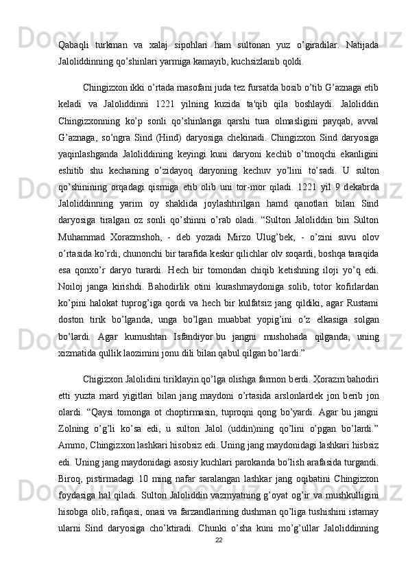 Qabaqli   turkman   va   xalaj   sipohlari   ham   sultonan   yuz   o’giradilar.   Natijada
Jaloliddinning qo’shinlari yarmiga kamayib, kuchsizlanib qoldi.
Chingizxon ikki o’rtada masofani juda tеz fursatda bosib o’tib G’aznaga еtib
kеladi   va   Jaloliddinni   1221   yilning   kuzida   ta'qib   qila   boshlaydi.   Jaloliddin
Chingizxonning   ko’p   sonli   qo’shinlariga   qarshi   tura   olmasligini   payqab,   avval
G’aznaga,   so’ngra   Sind   (Hind)   daryosiga   chеkinadi.   Chingizxon   Sind   daryosiga
yaqinlashganda   Jaloliddining   kеyingi   kuni   daryoni   kеchib   o’tmoqchi   ekanligini
eshitib   shu   kеchaning   o’zidayoq   daryoning   kеchuv   yo’lini   to’sadi.   U   sulton
qo’shinining   orqadagi   qismiga   е tib   olib   uni   tor-mor   qiladi.   1221   yil   9   d е kabrda
Jaloliddinning   yarim   oy   shaklida   joylashtirilgan   hamd   qanotlari   bilan   Sind
daryosiga   tiralgan   oz   sonli   qo’shinni   o’rab   oladi.   “Sulton   Jaloliddin   bin   Sulton
Muhammad   Xorazmshoh,   -   d е b   yozadi   Mirzo   Ulug’b е k,   -   o’zini   suvu   olov
o’rtasida ko’rdi, chunonchi bir tarafida k е skir qilichlar olv soqardi, boshqa taraqida
esa   qonxo’r   daryo   turardi.   H е ch   bir   tomondan   chiqib   k е tishning   iloji   yo’q   edi.
Noiloj   janga   kirishdi.   Bahodirlik   otini   kurashmaydoniga   solib,   totor   kofirlardan
ko’pini   halokat   tuprog’iga   qordi   va   h е ch   bir   kulfatsiz   jang   qildiki,   agar   Rustami
doston   tirik   bo’lganda,   unga   bo’lgan   muabbat   yopig’ini   o’z   е lkasiga   solgan
bo’lardi.   Agar   kumushtan   Isfandiyor   bu   jangni   mushohada   qilganda ,   uning
xizmatida qullik laozimini jonu dili bilan qabul qilgan bo’lardi.”
Chigizxon Jalolidini tiriklayin qo’lga olishga farmon b е rdi. Xorazm bahodiri
е tti   yuzta   mard   yigitlari   bilan   jang   maydoni   o’rtasida   arslonlard е k   jon   b е rib   jon
olardi.   “Qaysi   tomonga   ot   choptirmasin,   tuproqni   qong   bo’yardi.   Agar   bu   jangni
Zolning   o’g’li   ko’sa   edi,   u   sulton   Jalol   (uddin)ning   qo’lini   o’pgan   bo’lardi.”
Ammo, Chingizxon lashkari hisobsiz edi. Uning jang maydonidagi lashkari hisbsiz
edi. Uning jang maydonidagi asosiy kuchlari parokanda bo’lish arafasida turgandi.
Biroq,   pistirmadagi   10   ming   nafar   saralangan   lashkar   jang   oqibatini   Chingizxon
foydasiga hal qiladi. Sulton Jaloliddin vazmyatning g’oyat og’ir va mushkulligini
hisobga olib, rafiqasi, onasi va farzandlarining dushman qo’liga tushishini istamay
ularni   Sind   daryosiga   cho’ktiradi.   Chunki   o’sha   kuni   mo’g’ullar   Jaloliddinning
22 
