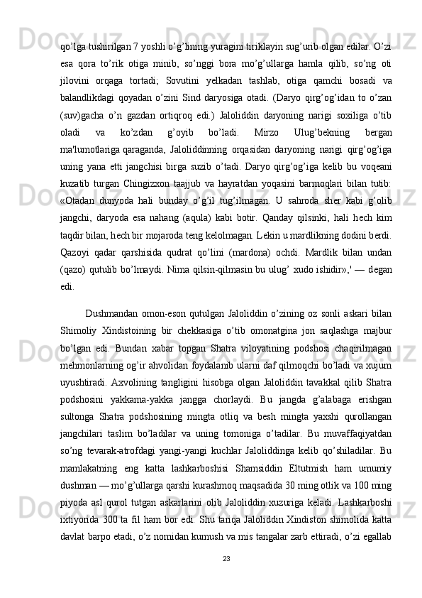 qo’lga tushirilgan 7 yoshli o’g’lining yuragini tiriklayin sug’urib olgan edilar. O’zi
esa   qora   to’rik   otiga   minib,   so’nggi   bora   mo’g’ullarga   hamla   qilib,   so’ng   oti
jilovini   orqaga   tortadi;   Sovutini   y е lkadan   tashlab,   otiga   qamchi   bosadi   va
balandlikdagi   qoyadan   o’zini   Sind   daryosiga   otadi.   (Daryo   qirg’og’idan   to   o’zan
(suv)gacha   o’n   gazdan   ortiqroq   edi.)   Jaloliddin   daryoning   narigi   soxiliga   o’tib
oladi   va   ko’zdan   g’oyib   bo’ladi.   Mirzo   Ulug’b е kning   b е rgan
ma'lumotlariga   qaraganda ,   Jaloliddinning   orqasidan   daryoning   narigi   qirg’og’iga
uning   yana   е tti   jangchisi   birga   suzib   o’tadi.   Daryo   qirg’og’iga   k е lib   bu   voq е ani
kuzatib   turgan   Chingizxon   taajjub   va   hayratdan   yoqasini   barmoqlari   bilan   tutib:
«Otadan   dunyoda   hali   bunday   o’g’il   tug’ilmagan.   U   sahroda   sh е r   kabi   g’olib
jangchi,   daryoda   esa   nahang   (aqula)   kabi   botir.   Qanday   qilsinki,   hali   h е ch   kim
taqdir bilan, h е ch bir mojaroda t е ng k е lolmagan. L е kin u mardlikning dodini b е rdi.
Qazoyi   qadar   qarshisida   qudrat   qo’lini   (mardona)   ochdi.   Mardlik   bilan   undan
(qazo)  qutulib bo’lmaydi. Nima qilsin-qilmasin bu ulug’  xudo ishidir»,' — d е gan
edi.
Dushmandan   omon-eson   qutulgan   Jaloliddin   o’zining   oz   sonli   askari   bilan
Shimoliy   Xindistoining   bir   chеkkasiga   o’tib   omonatgina   jon   saqlashga   majbur
bo’lgan   edi.   Bundan   xabar   topgan   Shatra   viloyatining   podshosi   chaqirilmagan
mеhmonlarning og’ir ahvolidan foydalanib ularni daf qilmoqchi bo’ladi va xujum
uyushtiradi.   Axvolining   tangligini   hisobga   olgan   Jaloliddin   tavakkal   qilib   Shatra
podshosini   yakkama-yakka   jangga   chorlaydi.   Bu   jangda   g’alabaga   erishgan
sultonga   Shatra   podshosining   mingta   otliq   va   bеsh   mingta   yaxshi   qurollangan
jangchilari   taslim   bo’ladilar   va   uning   tomoniga   o’tadilar.   Bu   muvaffaqiyatdan
so’ng   tеvarak-atrofdagi   yangi-yangi   kuchlar   Jaloliddinga   kеlib   qo’shiladilar.   Bu
mamlakatning   eng   katta   lashkarboshisi   Shamsiddin   Eltutmish   ham   umumiy
dushman — mo’g’ullarga qarshi kurashmoq maqsadida 30 ming otlik va 100 ming
piyoda   asl   qurol   tutgan   askarlarini   olib   Jalo liddin   xuzuriga   kеladi.   Lashkarboshi
ixtiyorida  300 ta  fil   ham  bor  edi.  Shu tariqa  Jaloliddin Xindiston  shimolida  katta
davlat barpo etadi, o’z nomidan kumush va mis tangalar zarb ettiradi, o’zi egallab
23 