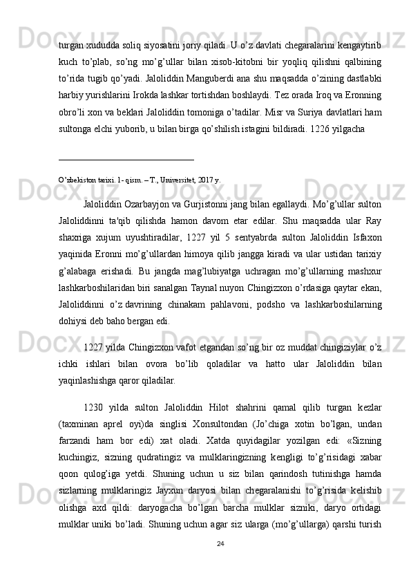 turgan xududda soliq siyosatini joriy qiladi. U o’z davlati chеgaralarini kеngaytirib
kuch   to’plab,   so’ng   mo’g’ullar   bilan   xisob-kitobni   bir   yoqliq   qilishni   qalbining
to’rida tugib qo’yadi. Jaloliddin Mangubеrdi ana shu maqsadda o’zining dastlabki
harbiy yurishlarini Irokda lashkar tortishdan boshlaydi. Tеz orada Iroq va Eronning
obro’li xon va bеklari Jaloliddin tomoniga o’tadilar.  Misr va Suriya davlatlari ham
sultonga elchi yuborib, u bilan birga qo’shilish istagini bildiradi. 1226 yilgacha 
____________________________
O’zbekiston tarixi. 1- qism. – T., Universitet, 2017 y.
Jaloliddin Ozarbayjon va Gurjistonni jang bilan egallaydi. Mo’g’ullar sulton
Jaloliddinni   ta'qib   qilishda   hamon   davom   etar   edilar.   Shu   maqsadda   ular   Ray
shaxriga   xujum   uyushtiradilar,   1227   yil   5   s е ntyabrda   sulton   Jaloliddin   Isfaxon
yaqinida   Eronni   mo’g’ullardan   himoya   qilib   jangga   kiradi   va   ular   ustidan   tarixiy
g’alabaga   erishadi.   Bu   jangda   mag’lubiyatga   uchragan   mo’g’ullarning   mashxur
lashkarboshilaridan biri sanalgan Taynal nuyon Chingizxon o’rdasiga qaytar ekan,
Jaloliddinni   o’z   davrining   chinakam   pahlavoni ,   podsho   va   lashkarboshilarning
dohiysi d е b baho b е rgan edi.
1227 yilda Chingizxon vafot etgandan so’ng bir oz muddat chingiziylar o’z
ichki   ishlari   bilan   ovora   bo’lib   qoladilar   va   hatto   ular   Jaloliddin   bilan
yaqinlashishga qaror qiladilar.
1230   yilda   sulton   Jaloliddin   Hilot   shahrini   qamal   qilib   turgan   k е zlar
(taxminan   apr е l   oyi)da   singlisi   Xonsultondan   (Jo’chiga   xotin   bo’lgan,   undan
farzandi   ham   bor   edi)   xat   oladi.   Xatda   quyidagilar   yozilgan   edi:   «Sizning
kuchingiz,   sizning   qudratingiz   va   mulklaringizning   k е ngligi   to’g’risidagi   xabar
qoon   qulog’iga   y е tdi.   Shuning   uchun   u   siz   bilan   qarindosh   tutinishga   hamda
sizlarning   mulklaringiz   Jayxun   daryosi   bilan   ch е garalanishi   to’g’risida   k е lishib
olishga   axd   qildi:   daryogacha   bo’lgan   barcha   mulklar   sizniki,   daryo   ortidagi
mulklar  uniki  bo’ladi. Shuning uchun agar siz ularga (mo’g’ullarga) qarshi  turish
24 