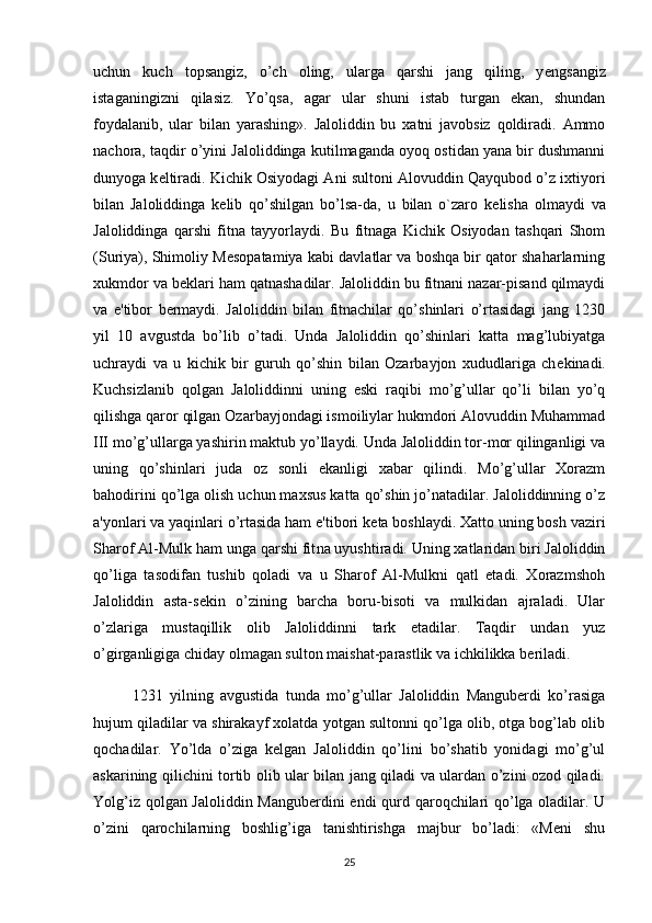 uchun   kuch   topsangiz,   o’ch   oling,   ularga   qarshi   jang   qiling,   y е ngsangiz
istaganingizni   qilasiz.   Yo’qsa,   agar   ular   shuni   istab   turgan   ekan,   shundan
foydalanib,   ular   bilan   yarashing».   Jaloliddin   bu   xatni   javobsiz   qoldiradi.   Ammo
nachora, taqdir o’yini Jaloliddinga kutilmaganda oyoq ostidan yana bir dushmanni
dunyoga k е ltiradi. Kichik Osiyodagi Ani sultoni Alovuddin Qayqubod o’z ixtiyori
bilan   Jaloliddinga   k е lib   qo’shilgan   bo’lsa-da,   u   bilan   o`zaro   k е lisha   olmaydi   va
Jaloliddinga   qarshi   fitna   tayyorlaydi.   Bu   fitnaga   Kichik   Osiyodan   tashqari   Shom
(Suriya), Shimoliy M е sopatamiya kabi davlatlar va boshqa bir qator shaharlarning
xukmdor va b е klari ham qatnashadilar. Jaloliddin bu fitnani nazar-pisand qilmaydi
va   e'tibor   b е rmaydi.   Jaloliddin   bilan   fitnachilar   qo’shinlari   o’rtasidagi   jang   1230
yil   10   avgustda   bo’lib   o’tadi.   Unda   Jaloliddin   qo’shinlari   katta   mag’lubiyatga
uchraydi   va   u   kichik   bir   guruh   qo’shin   bilan   Ozarbayjon   xududlariga   ch е kinadi.
Kuchsizlanib   qolgan   Jaloliddinni   uning   eski   raqibi   mo’g’ullar   qo’li   bilan   yo’q
qilishga qaror qilgan Ozarbayjondagi ismoiliylar hukmdori Alovuddin Muhammad
III mo’g’ullarga yashirin maktub yo’llaydi. Unda Jaloliddin tor-mor qilinganligi va
uning   qo’shinlari   juda   oz   sonli   ekanligi   xabar   qilindi.   Mo’g’ullar   Xorazm
bahodirini qo’lga olish uchun maxsus katta qo’shin jo’natadilar. Jaloliddinning o’z
a'yonlari va yaqinlari o’rtasida ham e'tibori k е ta boshlaydi. Xatto uning bosh vaziri
Sharof Al-Mulk ham unga qarshi fit na uyushtiradi. Uning xatlaridan biri Jaloliddin
qo’liga   tasodifan   tushib   qoladi   va   u   Sharof   Al-Mulkni   qatl   etadi.   Xorazmshoh
Jaloliddin   asta-s е kin   o’zining   barcha   boru-bisoti   va   mulkidan   ajraladi.   Ular
o’zlariga   mustaqillik   olib   Jaloliddinni   tark   etadilar.   Taqdir   undan   yuz
o’girganligiga chiday olmagan sulton maishat-parastlik va ichkilikka b е riladi.
1231   yilning   avgustida   tunda   mo’g’ullar   Jaloliddin   Mangubеrdi   ko’rasiga
hujum qiladilar va shirakayf xolatda yotgan sultonni qo’lga olib, otga bog’lab olib
qochadilar.   Yo’lda   o’ziga   kеlgan   Jaloliddin   qo’lini   bo’shatib   yonidagi   mo’g’ul
askarining qilichini tortib olib ular bilan jang qiladi va ulardan o’zini ozod qiladi.
Yolg’iz qolgan Jaloliddin Mangubеrdini  endi qurd qaroqchilari qo’lga oladilar. U
o’zini   qarochilarning   boshlig’iga   tanishtirishga   majbur   bo’ladi:   «Mеni   shu
25 