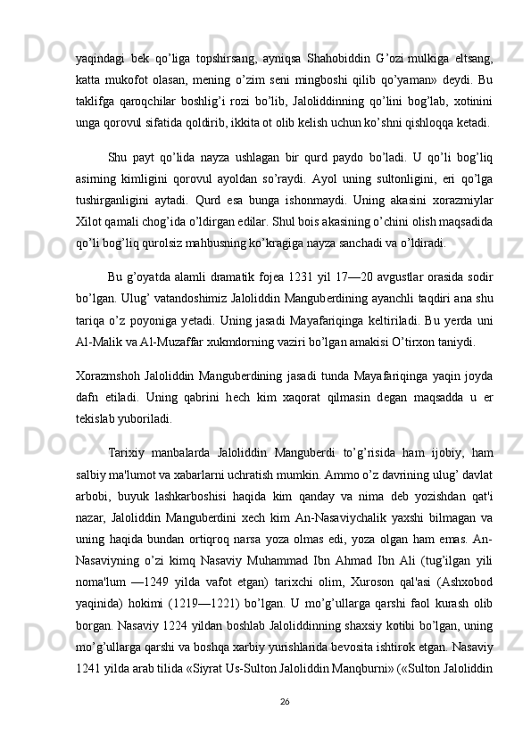 yaqindagi   bеk   qo’liga   topshirsang,   ayniqsa   Shahobiddin   G’ozi   mulkiga   eltsang ,
katta   mukofot   olasan,   mеning   o’zim   sеni   mingboshi   qilib   qo’yaman»   dеydi.   Bu
taklifga   qaroqchilar   boshlig’i   rozi   bo’lib,   Jaloliddinning   qo’lini   bog’lab,   xotinini
unga qorovul sifatida qoldirib, ikkita ot olib kеlish uchun ko’shni qishloqqa kеtadi.
Shu   payt   qo’lida   nayza   ushlagan   bir   qurd   paydo   bo’ladi.   U   qo’li   bog’liq
asirning   kimligini   qorovul   ayoldan   so’raydi.   Ayol   uning   sultonligini,   eri   qo’lga
tushirganligini   aytadi.   Qurd   esa   bunga   ishonmaydi.   Uning   akasini   xorazmiylar
Xilot qamali chog’ida o’ldirgan edilar. Shul bois akasining o’chini olish maqsadida
qo’li bog’liq qurolsiz mahbusning ko’kragiga nayza sanchadi va o’ldiradi.
Bu  g’oyatda  alamli   dramatik  foj е a 1231  yil  17—20  avgustlar   orasida  sodir
bo’lgan. Ulug’ vatandoshimiz Jaloliddin Mangub е rdining ayanchli taqdiri ana shu
tariqa   o’z   poyoniga   y е tadi.   Uning   jasadi   Mayafariqinga   k е ltiriladi.   Bu   y е rda   uni
Al-Malik va Al-Muzaffar xukmdorning vaziri bo’lgan amakisi O’tirxon taniydi.
Xorazmshoh   Jaloliddin   Mangub е rdining   jasadi   tunda   Mayafariqinga   yaqin   joyda
dafn   etiladi.   Uning   qabrini   h е ch   kim   xaqorat   qilmasin   d е gan   maqsadda   u   е r
t е kislab yuboriladi.
Tarixiy   manbalarda   Jaloliddin   Mangubеrdi   to’g’risida   ham   ijobiy,   ham
salbiy ma'lumot va xabarlarni uchratish mumkin. Ammo o’z davrining ulug’ davlat
arbobi,   buyuk   lashkarboshisi   haqida   kim   qanday   va   nima   dеb   yozishdan   qat'i
nazar,   Jaloliddin   Mangubеrdini   xеch   kim   An-Nasaviychalik   yaxshi   bilmagan   va
uning   haqida   bundan   ortiqroq   narsa   yoza   olmas   edi,   yoza   olgan   ham   emas.   An-
Nasaviyning   o’zi   kimq   Nasaviy   Muhammad   Ibn   Ahmad   Ibn   Ali   (tug’ilgan   yili
noma'lum   —1249   yilda   vafot   etgan)   tarixchi   olim,   Xuroson   qal'asi   (Ashxobod
yaqinida)   hokimi   (1219—1221)   bo’lgan.   U   mo’g’ullarga   qarshi   faol   kurash   olib
borgan. Nasaviy 1224 yildan boshlab Jaloliddinning shaxsiy kotibi bo’lgan, uning
mo’g’ullarga qarshi va boshqa xarbiy yurishlarida bеvosita ishtirok etgan.  Nasaviy
1241 yilda arab tilida «Siyrat Us-Sulton Jaloliddin Manqburni» («Sulton Jaloliddin
26 