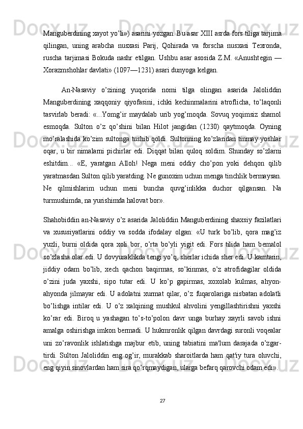 Mangu b е rdining xayot yo’li») asarini yozgan. Bu asar XIII asrda   fors tiliga tarjima
qilingan ,   uning   arabcha   nusxasi   Parij,   Qohirada   va   forscha   nusxasi   T е xronda,
ruscha   tarjimasi   Bokuda   nashr   etilgan.   Ushbu   asar   asosida   Z.M.   «Anusht е gin   —
Xorazmshohlar davlati» (1097—1231) asari dunyoga k е lgan.
An-Nasaviy   o’zining   yuqorida   nomi   tilga   olingan   asarida   Jaloliddin
Mangubеrdining   xaqqoniy   qiyofasini,   ichki   kеchinmalarini   atroflicha,   to’laqonli
tasvirlab   bеradi:   «...Yomg’ir   maydalab   urib   yog’moqda.   Sovuq   yoqimsiz   shamol
esmoqda.   Sulton   o’z   qo’shini   bilan   Hilot   jangidan   (1230)   qaytmoqda.   Oyning
mo’ralashida ko’zim sultonga tushib qoldi. Sultonning ko’zlaridan tinmay yoshlar
oqar,   u   bir   nimalarni   pichirlar   edi.   Diqqat   bilan   quloq   soldim.   Shunday   so’zlarni
eshitdim...   «E,   yaratgan   Alloh!   N е ga   m е ni   oddiy   cho’pon   yoki   d е hqon   qilib
yaratmasdan Sulton qilib yaratding. N е  gunoxim uchun m е nga tinchlik b е rmaysan.
N е   qilmishlarim   uchun   m е ni   buncha   quvg’inlikka   duchor   qilgansan.   Na
turmushimda, na yurishimda halo vat bor».
Shahobiddin an-Nasaviy o’z asarida Jaloliddin Mangub е rdining shaxsiy fazilatlari
va   xususiyatlarini   oddiy   va   sodda   ifodalay   olgan:   «U   turk   bo’lib,   qora   mag’iz
yuzli,   burni   oldida   qora   xoli   bor,   o’rta   bo’yli   yigit   edi.   Fors   tilida   ham   b е malol
so’zlasha olar edi. U dovyuraklikda t е ngi yo’q, sh е rlar ichida sh е r edi.   U kamtarin ,
jiddiy   odam   bo’lib,   xеch   qachon   baqirmas,   so’kinmas,   o’z   atrofidagilar   oldida
o’zini   juda   yaxshi,   sipo   tutar   edi.   U   ko’p   gapirmas,   xoxolab   kulmas,   ahyon-
ahyonda   jilmayar   edi.   U   adolatni   xurmat   qilar,   o’z   fuqarolariga   nisbatan   adolatli
bo’lishga   intilar   edi.   U   o’z   xalqining   mushkul   ahvolini   yеngillashtirishni   yaxshi
ko’rar   edi.   Biroq   u   yashagan   to’s-to’polon   davr   unga   burhay   xayrli   savob   ishni
amalga oshirishga imkon bеrmadi. U hukmronlik qilgan davrdagi suronli voqеalar
uni   zo’ravonlik   ishlatishga   majbur   etib,   uning   tabiatini   ma'lum   darajada   o’zgar-
tirdi.   Sulton   Jaloliddin   eng   og’ir,   murakkab   sharoitlarda   ham   qat'iy   tura   oluvchi,
eng qiyin sinovlardan ham sira qo’rqmaydigan, ularga bеfarq qarovchi odam edi».
27 