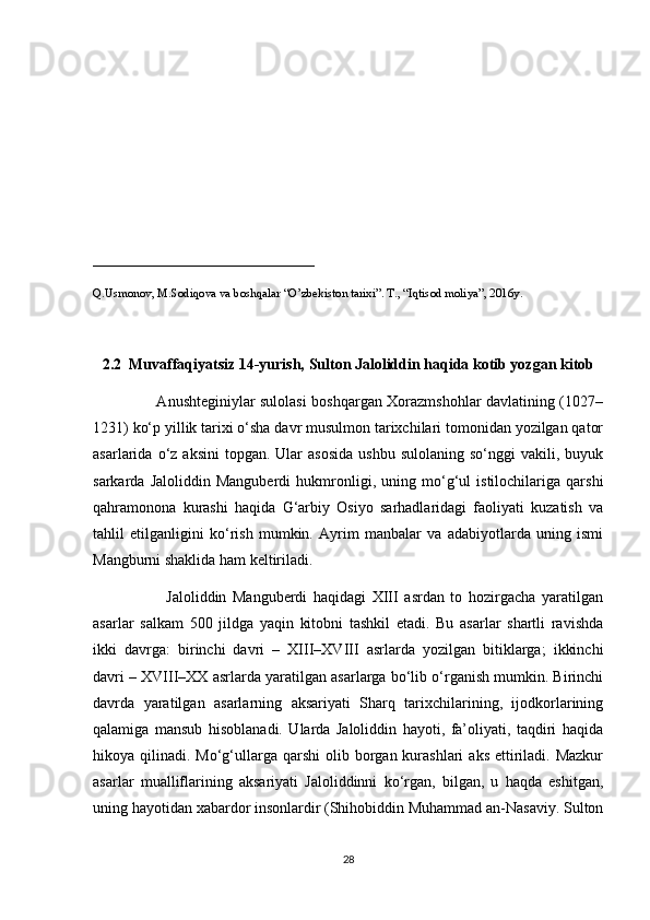 _____________________________
Q.Usmonov, M.Sodiqova va boshqalar “O’zbekiston tarixi”. T., “Iqtisod moliya”, 2016y.
2.2  Muvaffaqiyatsiz 14-yurish, Sulton Jaloliddin haqida kotib yozgan kitob
                         Anushteginiylar sulolasi boshqargan Xorazmshohlar davlatining (1027–
1231) ko‘p yillik tarixi o‘sha davr musulmon tarixchilari tomonidan yozilgan qator
asarlarida  o‘z  aksini  topgan.  Ular  asosida  ushbu   sulolaning  so‘nggi  vakili,  buyuk
sarkarda   Jaloliddin   Manguberdi   hukmronligi,   uning   mo‘g‘ul   istilochilariga   qarshi
qahramonona   kurashi   haqida   G‘arbiy   Osiyo   sarhadlaridagi   faoliyati   kuzatish   va
tahlil   etilganligini   ko‘rish   mumkin.   Ayrim   manbalar   va   adabiyotlarda   uning   ismi
Mangburni shaklida ham keltiriladi.
                        Jaloliddin   Manguberdi   haqidagi   XIII   asrdan   to   hozirgacha   yaratilgan
asarlar   salkam   500   jildga   yaqin   kitobni   tashkil   etadi.   Bu   asarlar   shartli   ravishda
ikki   davrga:   birinchi   davri   –   XIII–XVIII   asrlarda   yozilgan   bitiklarga;   ikkinchi
davri – XVIII–XX asrlarda yaratilgan asarlarga bo‘lib o‘rganish mumkin. Birinchi
davrda   yaratilgan   asarlarning   aksariyati   Sharq   tarixchilarining,   ijodkorlarining
qalamiga   mansub   hisoblanadi.   Ularda   Jaloliddin   hayoti,   fa’oliyati,   taqdiri   haqida
hikoya qilinadi.  Mo‘g‘ullarga  qarshi  olib  borgan  kurashlari  aks  ettiriladi. Mazkur
asarlar   mualliflarining   aksariyati   Jaloliddinni   ko‘rgan,   bilgan,   u   haqda   eshitgan,
uning hayotidan xabardor insonlardir (Shihobiddin Muhammad an-Nasaviy. Sulton
28 