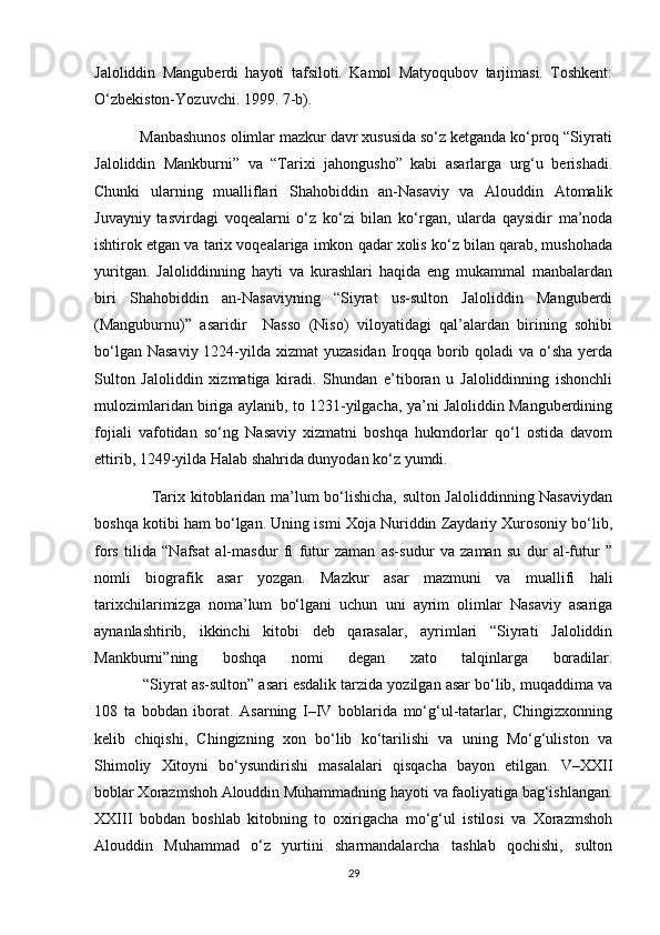 Jaloliddin   Manguberdi   hayoti   tafsiloti.   Kamol   Matyoqubov   tarjimasi.   Toshkent:
O‘zbekiston-Yozuvchi. 1999. 7-b).
           Manbashunos olimlar mazkur davr xususida so‘z ketganda ko‘proq “Siyrati
Jaloliddin   Mankburni”   va   “Tarixi   jahongusho”   kabi   asarlarga   urg‘u   berishadi.
Chunki   ularning   mualliflari   Shahobiddin   an-Nasaviy   va   Alouddin   Atomalik
Juvayniy   tasvirdagi   voqealarni   o‘z   ko‘zi   bilan   ko‘rgan,   ularda   qaysidir   ma’noda
ishtirok etgan va tarix voqealariga imkon qadar xolis ko‘z bilan qarab, mushohada
yuritgan.   Jaloliddinning   hayti   va   kurashlari   haqida   eng   mukammal   manbalardan
biri   Shahobiddin   an-Nasaviyning   “Siyrat   us-sulton   Jaloliddin   Manguberdi
(Manguburnu)”   asaridir     Nasso   (Niso)   viloyatidagi   qal’alardan   birining   sohibi
bo‘lgan Nasaviy 1224-yilda xizmat  yuzasidan Iroqqa borib qoladi  va o‘sha yerda
Sulton   Jaloliddin   xizmatiga   kiradi.   Shundan   e’tiboran   u   Jaloliddinning   ishonchli
mulozimlaridan biriga aylanib, to 1231-yilgacha, ya’ni Jaloliddin Manguberdining
fojiali   vafotidan   so‘ng   Nasaviy   xizmatni   boshqa   hukmdorlar   qo‘l   ostida   davom
ettirib, 1249-yilda Halab shahrida dunyodan ko‘z yumdi.
                     Tarix kitoblaridan ma’lum bo‘lishicha, sulton Jaloliddinning Nasaviydan
boshqa kotibi ham bo‘lgan. Uning ismi Xoja Nuriddin Zaydariy Xurosoniy bo‘lib,
fors   tilida   “Nafsat   al-masdur   fi   futur   zaman   as-sudur   va   zaman   su   dur   al-futur   ”
nomli   biografik   asar   yozgan.   Mazkur   asar   mazmuni   va   muallifi   hali
tarixchilarimizga   noma’lum   bo‘lgani   uchun   uni   ayrim   olimlar   Nasaviy   asariga
aynanlashtirib,   ikkinchi   kitobi   deb   qarasalar,   ayrimlari   “Siyrati   Jaloliddin
Mankburni”ning   boshqa   nomi   degan   xato   talqinlarga   boradilar.
           “Siyrat as-sulton” asari esdalik tarzida yozilgan asar bo‘lib, muqaddima va
108   ta   bobdan   iborat.   Asarning   I–IV   boblarida   mo‘g‘ul-tatarlar,   Chingizxonning
kelib   chiqishi,   Chingizning   xon   bo‘lib   ko‘tarilishi   va   uning   Mo‘g‘uliston   va
Shimoliy   Xitoyni   bo‘ysundirishi   masalalari   qisqacha   bayon   etilgan.   V–XXII
boblar Xorazmshoh Alouddin Muhammadning hayoti va faoliyatiga bag‘ishlangan.
XXIII   bobdan   boshlab   kitobning   to   oxirigacha   mo‘g‘ul   istilosi   va   Xorazmshoh
Alouddin   Muhammad   o‘z   yurtini   sharmandalarcha   tashlab   qochishi,   sulton
29 