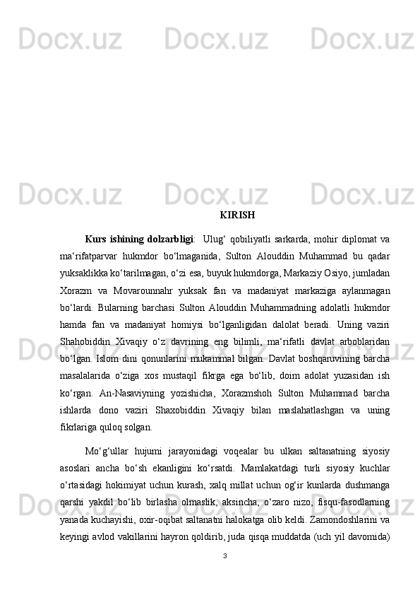 KIRISH
Kurs   ishining   dolzarbligi :     Ulug‘   qobiliyatli   sarkarda,   mohir   diplomat   va
ma‘rifatparvar   hukmdor   bo‘lmaganida,   Sulton   Alouddin   Muhammad   bu   qadar
yuksaklikka ko‘tarilmagan, o‘zi esa, buyuk hukmdorga, Markaziy Osiyo, jumladan
Xorazm   va   Movarounnahr   yuksak   fan   va   madaniyat   markaziga   aylanmagan
bo‘lardi.   Bularning   barchasi   Sulton   Alouddin   Muhammadning   adolatli   hukmdor
hamda   fan   va   madaniyat   homiysi   bo‘lganligidan   dalolat   beradi.   Uning   vaziri
Shahobiddin   Xivaqiy   o‘z   davrining   eng   bilimli,   ma‘rifatli   davlat   arboblaridan
bo‘lgan.  Islom  dini  qonunlarini   mukammal   bilgan.  Davlat   boshqaruvining  barcha
masalalarida   o‘ziga   xos   mustaqil   fikrga   ega   bo‘lib,   doim   adolat   yuzasidan   ish
ko‘rgan.   An-Nasaviyning   yozishicha,   Xorazmshoh   Sulton   Muhammad   barcha
ishlarda   dono   vaziri   Shaxobiddin   Xivaqiy   bilan   maslahatlashgan   va   uning
fikrlariga quloq solgan.
Mo‘g‘ullar   hujumi   jarayonidagi   voqealar   bu   ulkan   saltanatning   siyosiy
asoslari   ancha   bo‘sh   ekanligini   ko‘rsatdi.   Mamlakatdagi   turli   siyosiy   kuchlar
o‘rtasidagi   hokimiyat  uchun   kurash,   xalq  millat   uchun  og‘ir   kunlarda  dushmanga
qarshi   yakdil   bo‘lib   birlasha   olmaslik,   aksincha,   o‘zaro   nizo,   fisqu-fasodlarning
yanada kuchayishi, oxir-oqibat saltanatni halokatga olib keldi. Zamondoshlarini va
keyingi avlod vakillarini hayron qoldirib, juda qisqa muddatda (uch yil davomida)
3 