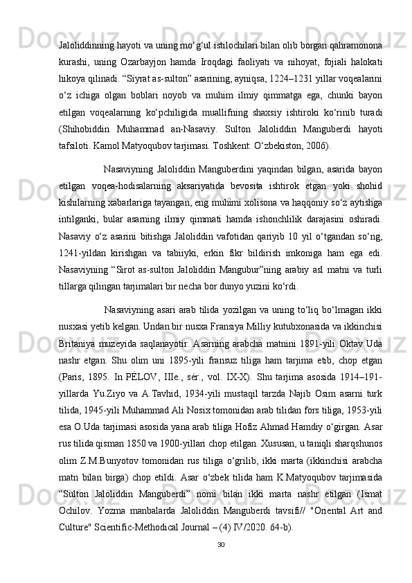 Jaloliddinning hayoti va uning mo‘g‘ul istilochilari bilan olib borgan qahramonona
kurashi,   uning   Ozarbayjon   hamda   Iroqdagi   faoliyati   va   nihoyat,   fojiali   halokati
hikoya qilinadi. “Siyrat as-sulton” asarining, ayniqsa, 1224–1231 yillar voqealarini
o‘z   ichiga   olgan   boblari   noyob   va   muhim   ilmiy   qimmatga   ega,   chunki   bayon
etilgan   voqealarning   ko‘pchiligida   muallifning   shaxsiy   ishtiroki   ko‘rinib   turadi
(Shihobiddin   Muhammad   an-Nasaviy.   Sulton   Jaloliddin   Manguberdi   hayoti
tafsiloti. Kamol Matyoqubov tarjimasi. Toshkent: O‘zbekiston, 2006).
                        Nasaviyning   Jaloliddin   Manguberdini   yaqindan   bilgan,   asarida   bayon
etilgan   voqea-hodisalarning   aksariyatida   bevosita   ishtirok   etgan   yoki   shohid
kishilarning xabarlariga tayangan, eng muhimi xolisona va haqqoniy so‘z aytishga
intilganki,   bular   asarning   ilmiy   qimmati   hamda   ishonchlilik   darajasini   oshiradi.
Nasaviy   o‘z   asarini   bitishga   Jaloliddin   vafotidan   qariyib   10   yil   o‘tgandan   so‘ng,
1241-yildan   kirishgan   va   tabiiyki,   erkin   fikr   bildirish   imkoniga   ham   ega   edi.
Nasaviyning   “Sirot   as-sulton   Jaloliddin   Mangubur”ning   arabiy   asl   matni   va   turli
tillarga qilingan tarjimalari bir necha bor dunyo yuzini ko‘rdi.
                          Nasaviyning   asari   arab   tilida   yozilgan   va   uning   to‘liq   bo‘lmagan   ikki
nusxasi yetib kelgan. Undan bir nusxa Fransiya Milliy kutubxonasida va ikkinchisi
Britaniya   muzeyida   saqlanayotir.   Asarning   arabcha   matnini   1891-yili   Oktav   Uda
nashr   etgan.   Shu   olim   uni   1895-yili   fransuz   tiliga   ham   tarjima   etib,   chop   etgan
(Paris,   1895.   In   PÉLOV,   IIIe.,   sér.,   vol.   IX-X).   Shu   tarjima   asosida   1914–191-
yillarda   Yu.Ziyo   va   A.Tavhid,   1934-yili   mustaqil   tarzda   Najib   Osim   asarni   turk
tilida, 1945-yili Muhammad Ali Nosix tomonidan arab tilidan fors tiliga, 1953-yili
esa O.Uda tarjimasi asosida yana arab tiliga Hofiz Ahmad Hamdiy o‘girgan. Asar
rus tilida qisman 1850 va 1900-yillari chop etilgan. Xususan, u taniqli sharqshunos
olim   Z.M.Bunyotov   tomonidan   rus   tiliga   o‘grilib,   ikki   marta   (ikkinchisi   arabcha
matn   bilan   birga)   chop   etildi.   Asar   o‘zbek   tilida   ham   K.Matyoqubov   tarjimasida
“Sulton   Jaloliddin   Manguberdi”   nomi   bilan   ikki   marta   nashr   etilgan   (Ismat
Ochilov.   Yozma   manbalarda   Jaloliddin   Manguberdi   tavsifi//   "Oriental   Art   and
Culture" Scientific-Methodical Journal – (4) IV/2020. 64-b).
30 