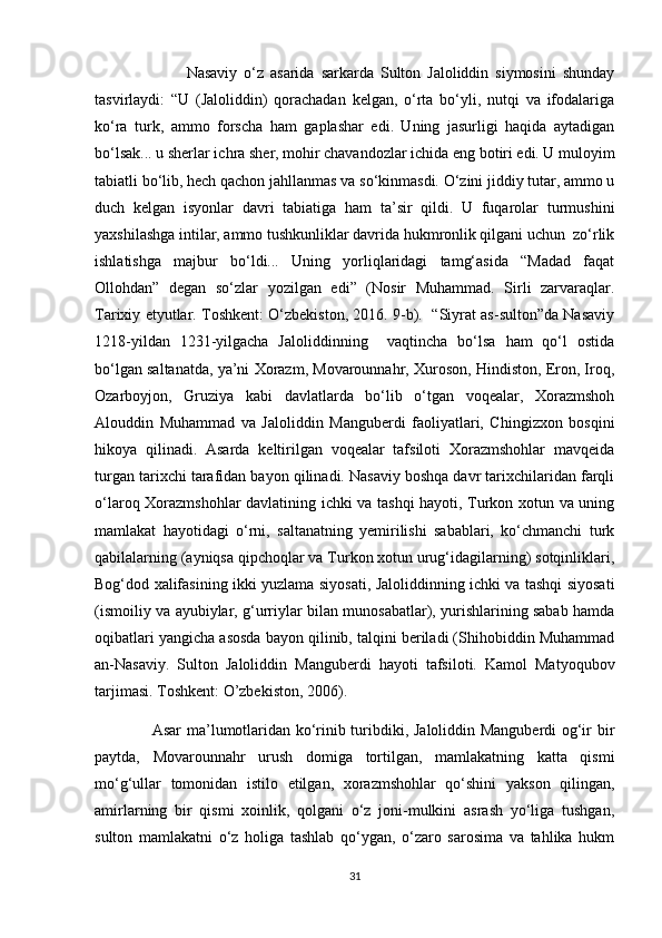                             Nasaviy   o‘z   asarida   sarkarda   Sulton   Jaloliddin   siymosini   shunday
tasvirlaydi:   “U   (Jaloliddin)   qorachadan   kelgan,   o‘rta   bo‘yli,   nutqi   va   ifodalariga
ko‘ra   turk,   ammo   forscha   ham   gaplashar   edi.   Uning   jasurligi   haqida   aytadigan
bo‘lsak... u sherlar ichra sher, mohir chavandozlar ichida eng botiri edi. U muloyim
tabiatli bo‘lib, hech qachon jahllanmas va so‘kinmasdi. O‘zini jiddiy tutar, ammo u
duch   kelgan   isyonlar   davri   tabiatiga   ham   ta’sir   qildi.   U   fuqarolar   turmushini
yaxshilashga intilar, ammo tushkunliklar davrida hukmronlik qilgani uchun  zo‘rlik
ishlatishga   majbur   bo‘ldi...   Uning   yorliqlaridagi   tamg‘asida   “Madad   faqat
Ollohdan”   degan   so‘zlar   yozilgan   edi”   (Nosir   Muhammad.   Sirli   zarvaraqlar.
Tarixiy etyutlar. Toshkent: O‘zbekiston, 2016. 9-b).   “Siyrat as-sulton”da Nasaviy
1218-yildan   1231-yilgacha   Jaloliddinning     vaqtincha   bo‘lsa   ham   qo‘l   ostida
bo‘lgan saltanatda, ya’ni Xorazm, Movarounnahr, Xuroson, Hindiston, Eron, Iroq,
Ozarboyjon,   Gruziya   kabi   davlatlarda   bo‘lib   o‘tgan   voqealar,   Xorazmshoh
Alouddin   Muhammad   va   Jaloliddin   Manguberdi   faoliyatlari,   Chingizxon   bosqini
hikoya   qilinadi.   Asarda   keltirilgan   voqealar   tafsiloti   Xorazmshohlar   mavqeida
turgan tarixchi tarafidan bayon qilinadi. Nasaviy boshqa davr tarixchilaridan farqli
o‘laroq Xorazmshohlar davlatining ichki va tashqi hayoti, Turkon xotun va uning
mamlakat   hayotidagi   o‘rni,   saltanatning   yemirilishi   sabablari,   ko‘chmanchi   turk
qabilalarning (ayniqsa qipchoqlar va Turkon xotun urug‘idagilarning) sotqinliklari,
Bog‘dod xalifasining ikki yuzlama siyosati, Jaloliddinning ichki va tashqi siyosati
(ismoiliy va ayubiylar, g‘urriylar bilan munosabatlar), yurishlarining sabab hamda
oqibatlari yangicha asosda bayon qilinib, talqini beriladi (Shihobiddin Muhammad
an-Nasaviy.   Sulton   Jaloliddin   Manguberdi   hayoti   tafsiloti.   Kamol   Matyoqubov
tarjimasi. Toshkent: O’zbekiston, 2006).
                     Asar ma’lumotlaridan ko‘rinib turibdiki, Jaloliddin Manguberdi og‘ir bir
paytda,   Movarounnahr   urush   domiga   tortilgan,   mamlakatning   katta   qismi
mo‘g‘ullar   tomonidan   istilo   etilgan,   xorazmshohlar   qo‘shini   yakson   qilingan,
amirlarning   bir   qismi   xoinlik,   qolgani   o‘z   joni-mulkini   asrash   yo‘liga   tushgan,
sulton   mamlakatni   o‘z   holiga   tashlab   qo‘ygan,   o‘zaro   sarosima   va   tahlika   hukm
31 