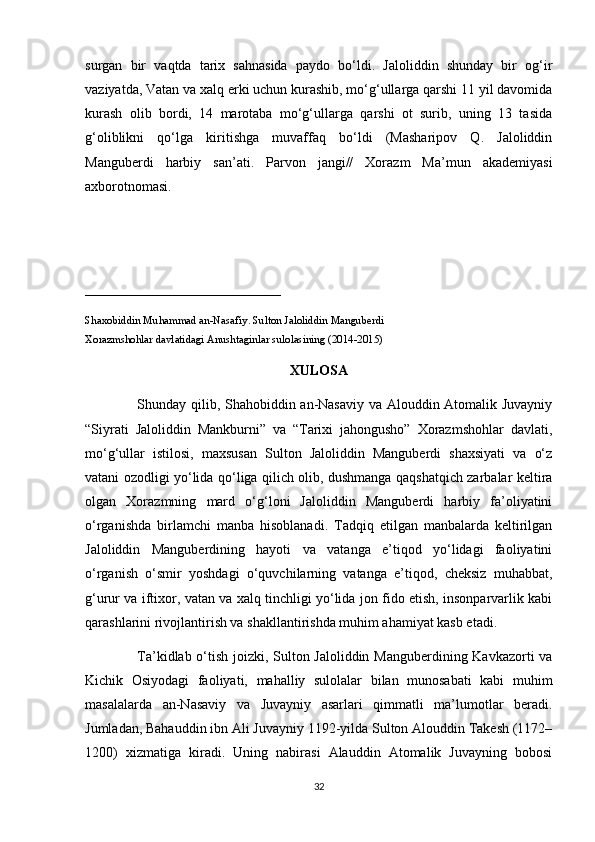 surgan   bir   vaqtda   tarix   sahnasida   paydo   bo‘ldi.   Jaloliddin   shunday   bir   og‘ir
vaziyatda, Vatan va xalq erki uchun kurashib, mo‘g‘ullarga qarshi 11 yil davomida
kurash   olib   bordi,   14   marotaba   mo‘g‘ullarga   qarshi   ot   surib,   uning   13   tasida
g‘oliblikni   qo‘lga   kiritishga   muvaffaq   bo‘ldi   (Masharipov   Q.   Jaloliddin
Manguberdi   harbiy   san’ati.   Parvon   jangi//   Xorazm   Ma’mun   akademiyasi
axborotnomasi. 
____________________________
Shaxobiddin Muhammad an-Nasafiy. Sulton Jaloliddin Manguberdi
Xorazmshohlar davlatidagi Anushtaginlar sulolasining (2014-2015)
XULOSA
                     Shunday qilib, Shahobiddin an-Nasaviy va Alouddin Atomalik Juvayniy
“Siyrati   Jaloliddin   Mankburni”   va   “Tarixi   jahongusho”   Xorazmshohlar   davlati,
mo‘g‘ullar   istilosi,   maxsusan   Sulton   Jaloliddin   Manguberdi   shaxsiyati   va   o‘z
vatani ozodligi yo‘lida qo‘liga qilich olib, dushmanga qaqshatqich zarbalar keltira
olgan   Xorazmning   mard   o‘g‘loni   Jaloliddin   Manguberdi   harbiy   fa’oliyatini
o‘rganishda   birlamchi   manba   hisoblanadi.   Tadqiq   etilgan   manbalarda   keltirilgan
Jaloliddin   Manguberdining   hayoti   va   vatanga   e’tiqod   yo‘lidagi   faoliyatini
o‘rganish   o‘smir   yoshdagi   o‘quvchilarning   vatanga   e’tiqod,   cheksiz   muhabbat,
g‘urur va iftixor, vatan va xalq tinchligi yo‘lida jon fido etish, insonparvarlik kabi
qarashlarini rivojlantirish va shakllantirishda muhim ahamiyat kasb etadi.
                     Ta’kidlab o‘tish joizki, Sulton Jaloliddin Manguberdining Kavkazorti va
Kichik   Osiyodagi   faoliyati,   mahalliy   sulolalar   bilan   munosabati   kabi   muhim
masalalarda   an-Nasaviy   va   Juvayniy   asarlari   qimmatli   ma’lumotlar   beradi.
Jumladan, Bahauddin ibn Ali Juvayniy 1192-yilda Sulton Alouddin Takesh (1172–
1200)   xizmatiga   kiradi.   Uning   nabirasi   Alauddin   Atomalik   Juvayning   bobosi
32 