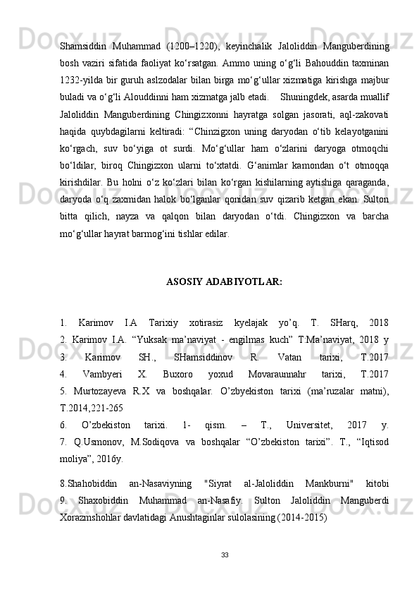 Shamsiddin   Muhammad   (1200–1220),   keyinchalik   Jaloliddin   Manguberdining
bosh   vaziri   sifatida   faoliyat   ko‘rsatgan.   Ammo   uning   o‘g‘li   Bahouddin   taxminan
1232-yilda   bir   guruh   aslzodalar   bilan   birga   mo‘g‘ullar   xizmatiga   kirishga   majbur
buladi va o‘g‘li Alouddinni ham xizmatga jalb etadi.    Shuningdek, asarda muallif
Jaloliddin   Manguberdining   Chingizxonni   hayratga   solgan   jasorati,   aql-zakovati
haqida   quybdagilarni   keltiradi:   “Chinzigxon   uning   daryodan   o‘tib   kelayotganini
ko‘rgach,   suv   bo‘yiga   ot   surdi.   Mo‘g‘ullar   ham   o‘zlarini   daryoga   otmoqchi
bo‘ldilar,   biroq   Chingizxon   ularni   to‘xtatdi.   G‘animlar   kamondan   o‘t   otmoqqa
kirishdilar.   Bu   holni   o‘z   ko‘zlari   bilan   ko‘rgan   kishilarning   aytishiga   qaraganda,
daryoda   o‘q   zaxmidan   halok   bo‘lganlar   qonidan   suv   qizarib   ketgan   ekan.   Sulton
bitta   qilich,   nayza   va   qalqon   bilan   daryodan   o‘tdi.   Chingizxon   va   barcha
mo‘g‘ullar hayrat barmog‘ini tishlar edilar. 
ASOSIY ADABIYOTLAR:
1.   Karimov   I.A   Tarixiy   xotirasiz   kyelajak   yo’q.   T.   SHarq,   2018
2.   Karimov   I.A.   “Yuksak   ma’naviyat   -   engilmas   kuch”   T:Ma’naviyat,   2018   y
3.   Karimov   SH.,   SHamsiddinov   R.   Vatan   tarixi,   T.2017
4.   Vambyeri   X.   Buxoro   yoxud   Movaraunnahr   tarixi,   T.2017
5.   Murtozayeva   R.X   va   boshqalar.   O’zbyekiston   tarixi   (ma’ruzalar   matni),
T.2014,221-265
6.   O’zbekiston   tarixi.   1-   qism.   –   T.,   Universitet,   2017   y.
7.   Q.Usmonov,   M.Sodiqova   va   boshqalar   “O’zbekiston   tarixi”.   T.,   “Iqtisod
moliya”, 2016y.
8.Shahobiddin   an-Nasaviyning   "Siyrat   al-Jaloliddin   Mankburni"   kitobi
9.   Shaxobiddin   Muhammad   an-Nasafiy.   Sulton   Jaloliddin   Manguberdi
Xorazmshohlar davlatidagi Anushtaginlar sulolasining (2014-2015)
33 