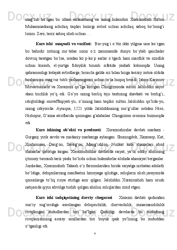 mag‘lub   bo‘lgan   bu   ulkan   saltanatning   va   uning   hukmdori   Xorazmshoh   Sulton
Muhammadning   achchiq   taqdiri   hozirgi   avlod   uchun   achchiq   saboq   bo‘lmog‘i
lozim. Zero, tarix saboq olish uchun….
Kurs ishi   maqsadi va vazifasi:     Bor-yog`i o`ttiz ikki yilgina umr ko`rgan
bu   bahodir   zotning   mo`tabar   nomi   o`z   zamonasida   dunyo   bo`ylab   qanchalar
dovruq   taratgan   bo`lsa,   oradan   ko`p-ko`p   asrlar   o`tgach   ham   mardlik   va   ozodlik
uchun   kurash,   el-yurtga   fidoyilik   timsoli   sifatida   yashab   kelmoqda.   Uning
qahramonligi kelajak avlodlarga, birinchi galda siz bilan bizga tarixiy xotira oldida
boshimizni mag`rur tutib yashamogimiz uchun to`la huquq beradi.   Islom Karimov
Movarounnahr va Xorazmni qo’lga kiritgan Chingizxonda sulton Jaloliddin xayot
ekan   tinchlik   yo’q   edi.   Go’yo   uning   borliq   toju   taxtining   shavkati   va   borlig’i,
istiqboldagi   muvaffaqiyati-yu,   o’zining   ham   taqdiri   sulton   Jaloliddin   qo’lida-yu,
uning   ixtiyorida.   Ayniqsa,   1221   yilda   Jaloliddinning   mo’g’ullar   ustidan   Niso,
Nishopur, G’azna atroflarida qozongan g’alabalari Chingizxon oromini buzmoqda
edi.
Kurs   ishining   ob’ekti   va   predmeti:     Xorazmshoxlar   davlati   markazi   -
Gurganj  yirik savdo va madaniy markazga aylangan.   Shuningdek, Xazarasp, Kat,
Xushmusan,   Darg‘on,   Savag‘on,   Mang‘ishloq,   Nuzkat   kabi   shaxarlari   obod
shaxarlar   qatoriga   kirgan.   Xorazmshohlar   davlatida   raiyat,   ya‘ni   oddiy   aholining
ijtimoiy turmush tarzi yashi bo‘lishi uchun hukmdorlar alohida ahamiyat berganlar.
Jumladan, Xorazmshoh Takash o‘z farmonlaridan birida raiyatga nisbatan adolatli
bo‘lshga, dehqonlarning manfaatini himoyaga qilishga, soliqlarni olish jarayonida
qonunlarga   to‘liq   rioya   etishga   amr   qilgan.   Jaloliddin   Xorazmshoh   ham   urush
natijasida qiyin ahvolga tushib qolgan aholini soliqlardan ozod etgan.
Kurs   ishi   tadqiqotining   davriy   chegarasi       Xorazm   davlati   qadimdan
sun‘iy   sug‘orishga   asoslangan   dehqonchilik,   chorvachilik,   xunarmandchilik
rivojlangan   xududlardan   biri   bo‘lgan.   Qadimgi   davrlarda   bu   xududning
rivojlanishining   aosisy   omillardan   biri   buyuk   ipak   yo‘lining   bu   xududdan
o‘tganligi edi. 
4 