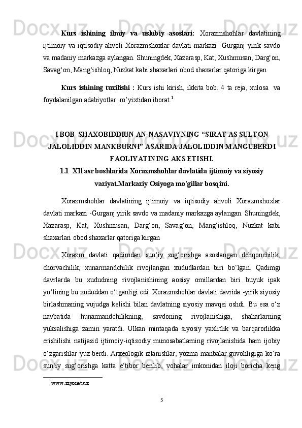 Kurs   ishining   ilmiy   va   uslubiy   asoslari:   Xorazmshohlar   davlatining
ijtimoiy   va   iqtisodiy   ahvoli   Xorazmshoxlar   davlati   markazi   -Gurganj   yirik   savdo
va madaniy markazga aylangan. Shuningdek, Xazarasp, Kat, Xushmusan, Darg‘on,
Savag‘on, Mang‘ishloq, Nuzkat kabi shaxarlari obod shaxarlar qatoriga kirgan
Kurs   ishining   tuzilishi   :   Kurs   ishi   kirish,   ikkita   bob.   4   ta   reja,   xulosa     va
foydalanilgan adabiyotlar  ro’yixtidan iborat. 1
I BOB  SHAXOBIDDIUN AN-NASAVIYNING “SIRAT AS SULTON
JALOLIDDIN MANKBURNI” ASARIDA JALOLIDDIN MANGUBERDI
FAOLIYATINING AKS ETISHI.
1.1  XIl asr boshlarida Xorazmshohlar davlatida ijtimoiy va siyosiy
vaziyat.Markaziy Osiyoga mo'gillar bosqini.
Xorazmshohlar   davlatining   ijtimoiy   va   iqtisodiy   ahvoli   Xorazmshoxlar
davlati markazi -Gurganj yirik savdo va madaniy markazga aylangan. Shuningdek,
Xazarasp,   Kat,   Xushmusan,   Darg‘on,   Savag‘on,   Mang‘ishloq,   Nuzkat   kabi
shaxarlari obod shaxarlar qatoriga kirgan
Xorazm   davlati   qadimdan   sun‘iy   sug‘orishga   asoslangan   dehqonchilik,
chorvachilik,   xunarmandchilik   rivojlangan   xududlardan   biri   bo‘lgan.   Qadimgi
davrlarda   bu   xududning   rivojlanishining   aosisy   omillardan   biri   buyuk   ipak
yo‘lining bu xududdan o‘tganligi edi. Xorazmshohlar davlati davrida -yirik siyosiy
birlashmaning   vujudga   kelishi   bilan   davlatning   siyosiy   mavqei   oshdi.   Bu   esa   o‘z
navbatida   hunarmandchilikning,   savdoning   rivojlanishiga,   shaharlarning
yuksalishiga   zamin   yaratdi.   Ulkan   mintaqada   siyosiy   yaxlitlik   va   barqarorlikka
erishilishi   natijasid   ijtimoiy-iqtisodiy   munosabatlarning   rivojlanishida   ham   ijobiy
o‘zgarishlar yuz berdi. Arxeologik izlanishlar, yozma manbalar guvohligiga ko‘ra
sun‘iy   sug‘orishga   katta   e‘tibor   berilib,   vohalar   imkonidan   iloji   boricha   keng
1
www.ziyonet.uz     
5 