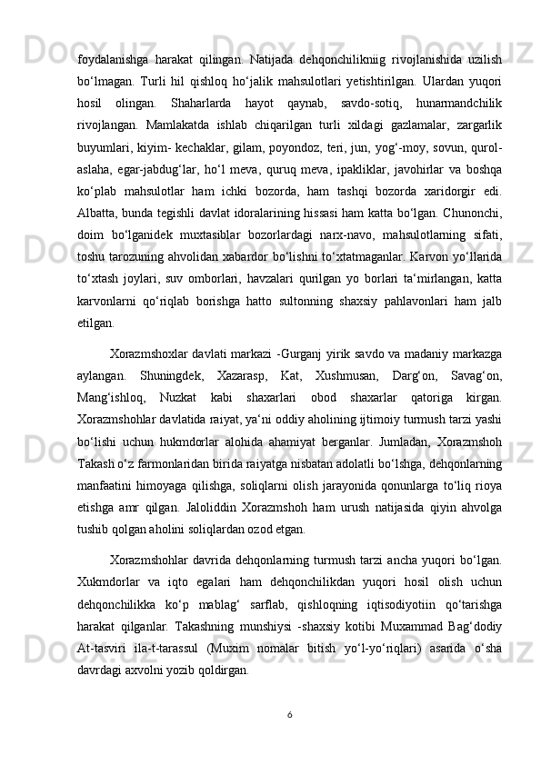 foydalanishga   harakat   qilingan.   Natijada   dehqonchilikniig   rivojlanishida   uzilish
bo‘lmagan.   Turli   hil   qishloq   ho‘jalik   mahsulotlari   yetishtirilgan.   Ulardan   yuqori
hosil   olingan.   Shaharlarda   hayot   qaynab,   savdo-sotiq,   hunarmandchilik
rivojlangan.   Mamlakatda   ishlab   chiqarilgan   turli   xildagi   gazlamalar,   zargarlik
buyumlari, kiyim-  kechaklar, gilam, poyondoz, teri, jun, yog‘-moy, sovun, qurol-
aslaha,   egar-jabdug‘lar,   ho‘l   meva,   quruq   meva,   ipakliklar,   javohirlar   va   boshqa
ko‘plab   mahsulotlar   ham   ichki   bozorda,   ham   tashqi   bozorda   xaridorgir   edi.
Albatta, bunda tegishli davlat idoralarining hissasi  ham katta bo‘lgan. Chunonchi,
doim   bo‘lganidek   muxtasiblar   bozorlardagi   narx-navo,   mahsulotlarning   sifati,
toshu tarozuning ahvolidan xabardor  bo‘lishni  to‘xtatmaganlar. Karvon yo‘llarida
to‘xtash   joylari,   suv   omborlari,   havzalari   qurilgan   yo   borlari   ta‘mirlangan,   katta
karvonlarni   qo‘riqlab   borishga   hatto   sultonning   shaxsiy   pahlavonlari   ham   jalb
etilgan.
Xorazmshoxlar davlati markazi -Gurganj yirik savdo va madaniy markazga
aylangan.   Shuningdek,   Xazarasp,   Kat,   Xushmusan,   Darg‘on,   Savag‘on,
Mang‘ishloq,   Nuzkat   kabi   shaxarlari   obod   shaxarlar   qatoriga   kirgan.
Xorazmshohlar davlatida raiyat, ya‘ni oddiy aholining ijtimoiy turmush tarzi yashi
bo‘lishi   uchun   hukmdorlar   alohida   ahamiyat   berganlar.   Jumladan,   Xorazmshoh
Takash o‘z farmonlaridan birida raiyatga nisbatan adolatli bo‘lshga, dehqonlarning
manfaatini   himoyaga   qilishga,   soliqlarni   olish   jarayonida   qonunlarga   to‘liq   rioya
etishga   amr   qilgan.   Jaloliddin   Xorazmshoh   ham   urush   natijasida   qiyin   ahvolga
tushib qolgan aholini soliqlardan ozod etgan.
Xorazmshohlar   davrida   dehqonlarning   turmush   tarzi   ancha   yuqori   bo‘lgan.
Xukmdorlar   va   iqto   egalari   ham   dehqonchilikdan   yuqori   hosil   olish   uchun
dehqonchilikka   ko‘p   mablag‘   sarflab,   qishloqning   iqtisodiyotiin   qo‘tarishga
harakat   qilganlar.   Takashning   munshiysi   -shaxsiy   kotibi   Muxammad   Bag‘dodiy
At-tasviri   ila-t-tarassul   (Muxim   nomalar   bitish   yo‘l-yo‘riqlari)   asarida   o‘sha
davrdagi axvolni yozib qoldirgan.
6 