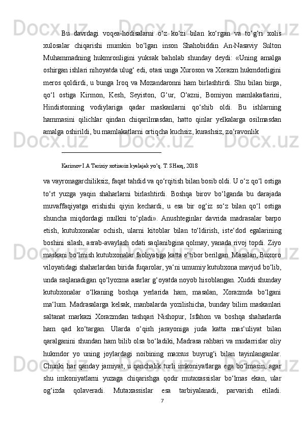 Bu   davrdagi   voqea-hodisalarni   o‘z   ko‘zi   bilan   ko‘rgan   va   to‘g‘ri   xolis
xulosalar   chiqarishi   mumkin   bo‘lgan   inson   Shahobiddin   An-Nasaviy   Sulton
Muhammadning   hukmronligini   yuksak   baholab   shunday   deydi:   «Uning   amalga
oshirgan ishlari nihoyatda ulug‘ edi, otasi unga Xuroson va Xorazm hukmdorligini
meros   qoldirdi,  u  bunga  Iroq  va  Mozandaronni  ham  birlashtirdi.  Shu  bilan   birga,
qo‘l   ostiga   Kirmon,   Kesh,   Seyiston,   G‘ur,   O‘azni,   Bomiyon   mamlakatlarini,
Hindistonning   vodiylariga   qadar   maskanlarni   qo‘shib   oldi.   Bu   ishlarning
hammasini   qilichlar   qindan   chiqarilmasdan,   hatto   qinlar   yelkalarga   osilmasdan
amalga oshirildi, bu mamlakatlarni ortiqcha kuchsiz, kurashsiz, zo‘ravonlik 
____________________________
Karimov I.A Tarixiy xotirasiz kyelajak yo’q. T. SHarq, 2018
va vayronagarchiliksiz, faqat tahdid va qo‘rqitish bilan bosib oldi. U o‘z qo‘l ostiga
to‘rt   yuzga   yaqin   shaharlarni   birlashtirdi.   Boshqa   birov   bo‘lganda   bu   darajada
muvaffaqiyatga   erishishi   qiyin   kechardi,   u   esa   bir   og‘iz   so‘z   bilan   qo‘l   ostiga
shuncha   miqdordagi   mulkni   to‘pladi».   Anushteginlar   davrida   madrasalar   barpo
etish,   kutubxonalar   ochish,   ularni   kitoblar   bilan   to‘ldirish,   iste‘dod   egalarining
boshini silash, asrab-avaylash odati saqlanibgina qolmay, yanada rivoj topdi. Ziyo
maskani bo‘lmish kutubxonalar faoliyatiga katta e‘tibor berilgan. Masalan, Buxoro
viloyatidagi shaharlardan birida fuqarolar, ya‘ni umumiy kutubxona mavjud bo‘lib,
unda saqlanadigan qo‘lyozma asarlar g‘oyatda noyob hisoblangan. Xuddi shunday
kutubxonalar   o‘lkaning   boshqa   yerlarida   ham,   masalan,   Xorazmda   bo‘lgani
ma‘lum.   Madrasalarga   kelsak,   manbalarda   yozilishicha,   bunday   bilim   maskanlari
saltanat   markazi   Xorazmdan   tashqari   Nishopur,   Isfahon   va   boshqa   shaharlarda
ham   qad   ko‘targan.   Ularda   o‘qish   jarayoniga   juda   katta   mas‘uliyat   bilan
qaralganini shundan ham bilib olsa bo‘ladiki, Madrasa rahbari va mudarrislar oliy
hukmdor   yo   uning   joylardagi   noibining   maxsus   buyrug‘i   bilan   tayinlanganlar.
Chunki  har   qanday  jamiyat,  u  qanchalik   turli   imkoniyatlarga   ega  bo‘lmasin,   agar
shu   imkoniyatlarni   yuzaga   chiqarishga   qodir   mutaxassislar   bo‘lmas   ekan,   ular
og‘izda   qolaveradi.   Mutaxassislar   esa   tarbiyalanadi,   parvarish   etiladi.
7 