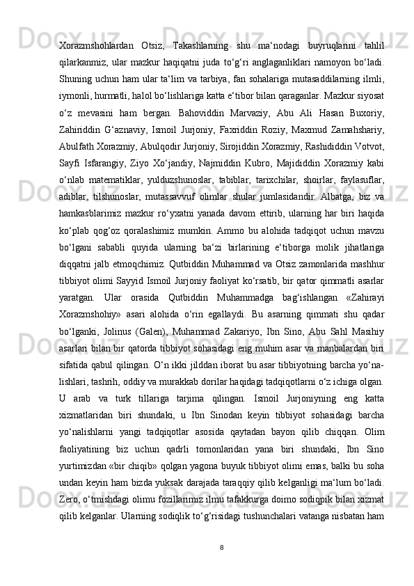 Xorazmshohlardan   Otsiz,   Takashlarning   shu   ma‘nodagi   buyruqlarini   tahlil
qilarkanmiz,   ular   mazkur   haqiqatni   juda   to‘g‘ri   anglaganliklari   namoyon   bo‘ladi.
Shuning uchun ham  ular  ta‘lim  va tarbiya, fan sohalariga mutasaddilarning ilmli,
iymonli, hurmatli, halol bo‘lishlariga katta e‘tibor bilan qaraganlar. Mazkur siyosat
o‘z   mevasini   ham   bergan.   Bahoviddin   Marvaziy,   Abu   Ali   Hasan   Buxoriy,
Zahiriddin   G‘aznaviy,   Ismoil   Jurjoniy,   Faxriddin   Roziy,   Maxmud   Zamahshariy,
Abulfath Xorazmiy, Abulqodir Jurjoniy, Sirojiddin Xorazmiy, Rashididdin Votvot,
Sayfi   Isfarangiy,   Ziyo   Xo‘jandiy,   Najmiddin   Kubro,   Majididdin   Xorazmiy   kabi
o‘nlab   matematiklar,   yulduzshunoslar,   tabiblar,   tarixchilar,   shoirlar,   faylasuflar,
adiblar,   tilshunoslar,   mutassavvuf   olimlar   shular   jumlasidandir.   Albatga,   biz   va
hamkasblarimiz   mazkur   ro‘yxatni   yanada   davom   ettirib,   ularning   har   biri   haqida
ko‘plab   qog‘oz   qoralashimiz   mumkin.   Ammo   bu   alohida   tadqiqot   uchun   mavzu
bo‘lgani   sababli   quyida   ularning   ba‘zi   birlarining   e‘tiborga   molik   jihatlariga
diqqatni  jalb  etmoqchimiz. Qutbiddin  Muhammad  va Otsiz   zamonlarida  mashhur
tibbiyot olimi Sayyid Ismoil Jurjoniy faoliyat ko‘rsatib, bir qator qimmatli asarlar
yaratgan.   Ular   orasida   Qutbiddin   Muhammadga   bag‘ishlangan   «Zahirayi
Xorazmshohiy»   asari   alohida   o‘rin   egallaydi.   Bu   asarning   qimmati   shu   qadar
bo‘lganki,   Jolinus   (Galen),   Muhammad   Zakariyo,   Ibn   Sino,   Abu   Sahl   Masihiy
asarlari bilan bir qatorda tibbiyot sohasidagi eng muhim asar va manbalardan biri
sifatida qabul qilingan. O‘n ikki jilddan iborat bu asar tibbiyotning barcha yo‘na-
lishlari, tashrih, oddiy va murakkab dorilar haqidagi tadqiqotlarni o‘z ichiga olgan.
U   arab   va   turk   tillariga   tarjima   qilingan.   Ismoil   Jurjoniyning   eng   katta
xizmatlaridan   biri   shundaki,   u   Ibn   Sinodan   keyin   tibbiyot   sohasidagi   barcha
yo‘nalishlarni   yangi   tadqiqotlar   asosida   qaytadan   bayon   qilib   chiqqan.   Olim
faoliyatining   biz   uchun   qadrli   tomonlaridan   yana   biri   shundaki,   Ibn   Sino
yurtimizdan «bir chiqib» qolgan yagona buyuk tibbiyot olimi emas, balki bu soha
undan keyin ham bizda yuksak darajada taraqqiy qilib kelganligi ma‘lum bo‘ladi.
Zero, o‘tmishdagi olimu fozillarimiz ilmu tafakkurga doimo sodiqpik bilan xizmat
qilib kelganlar. Ularning sodiqlik to‘g‘risidagi tushunchalari vatanga nisbatan ham
8 