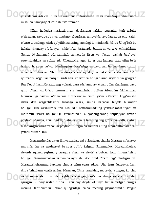 yuksak darajada edi. Buni biz mashhur mutasavvuf olim va shoir Najmiddin Kubro
misolida ham yaqqol ko‘rishimiz mumkin.
Ulkan   hududda   markazlashgan   davlatning   tashkil   topganligi   turli   xalqlar
o‘rtasidagi   savdo-sotiq   va   madaniy  aloqalarni   nihoyatda  rivojlanishiga   olib  keldi,
o‘zaro urushlarga chek qo‘yilib, xalqning tinchligi ta‘minlandi. Mirzo Ulug‘bek bu
holatni   shunday   ifodalaydi:   «Mo‘tabar   tarixlarda   bitilmish   va   zikr   etilmishkim,
Sulton   Muhammad   Xorazmshoh   zamonida   Eron   va   Turon   davlati   bag‘oyat
osoyishtalikda   va   solim   edi.   Chunonchi,   agar   ko‘zi   ojiz   kampir   qizil   oltin   to‘la
tashtni   boshiga   qo‘yib   Mashriqdan   Mag‘ribga   jo‘naydigan   bo‘lsa,   biror   jonzot
unga daxl qilmagan. Shoh shu darajada kuchaydiki, mamlakatda birorta ham o‘g‘ri
qolmadi». o‘g‘ullar bosqini arafasida Xorazmda bo‘lgan arab sayyohi va geografi
Ibn Yoqut ham Xorazmning yuksak darajada taraqqiy etgan o‘lka ekanligini qayd
qilib   o‘tgan   edi.G‘arb,   xususan,   rus   tarixchilari   Sulton   Alouddin   Muhammad
hukmronligi   davrini   o‘ziga   xos   «Renessans»   davri,   ya‘ni   «Xorazm   Uyg‘onish»
davri   deb   ataganliklarini   hisobga   olsak,   uning   naqadar   buyuk   hukmdor
bo‘lganligini   ko‘ramiz.Sulton   Alouddin   Muhammadning   yuksak   madaniyatli   va
ma‘rifatli   shaxs   bo‘lganligi   shubhasizdir.   U   yoshligidanoq   saljuqiylar   davlati
poytaxti Marvda, shuningdek, o‘sha davrda SHarqning eng go‘zal va katta shahari
hisoblangan xorazmshohlar poytaxti Gurganjda zamonasining buyuk allomalaridan
yetarli bilim olgan.
Xorazmshohlar davri fan va madaniyat yuksalgan, chunki Xorazm an‘anaviy
ravishda   fan   va   madaniyat   beshigi   bo‘lib   kelgan.   Shuningdek,   Xorazmshohlar
davrida   iqtisodiy-ijtimoiy   taraqqiy   etgan   va   davlat   arboblari   ham   ilm-ma‘rifatli
bo‘lgan.   Xorazmshohlar   zamonida   ayni   shu   ikki   omil   o‘zaro   uyg‘unlashgan   edi.
Xorazmshohlarning   barchasi   chuqur   bilim   egasi   edilar.   Ular   ham   dunyoviy,   ham
diniy bilimlarni  egallaganlar. Masalan,  Otsiz  qasidalar, ruboiylar  yozgan, ko‘plab
nazm   namunalarini   yoddan   aytib   bera   olgan,   san‘at   va   ilmga   katta   ixlos   bilan
qaragan.   Ruboiylaridan   birida   u   shunday   deydi:   «Dunyo   beliga   urilgan   tamg‘a
mening   farmonimdir,   falak   qulog‘idagi   halqa   mening   paymonimdir.   Bugun
9 