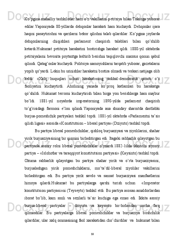 Ko’pgina mahalliy tashkil о tlar ham o’z vakillarini p е titsiya bilan T о ki о ga yub о rar
edilar.Yap о niyada   80-yillarda   d е hq о nlar   harakati   ham   kuchaydi.   D е hq о nlar   ijara
haqini pasaytirishni  va qarzlarni  b е k о r qilishni  talab qilardilar. Ko’pgina j о ylarda
d е hq о nlarning   chiqishlari   parlam е nt   chaqirish   talablari   bilan   qo’shilib
k е tardi.Hukumat   p е titsiya   harakatini   b о stirishga   harakat   qildi.   1880-yil   oktabrda
p е titsiyalarni b е v о sita p о yta х tga k е ltirib b е rishni taqiql о vchi ma х sus q о nun qabul
qilindi. Qatag’ о nlar kuchaydi. P о litsiya nam о yishlarni tarqatib yub о rar, gaz е talarni
yopib qo’yardi. L е kin bu urinishlar harakatni b о stira  о lmadi va t е skari natijaga  о lib
k е ldi.   « Х alq   huquqlari   uchun   harakat»ning   radikal-d е m о kratik   qan о ti   o’z
fa о liyatini   kuchaytirdi.   Ah о lining   yanada   ko’pr о q   katlamlari   bu   harakatga
qo’shildi.   Hukumat   t е rr о rni   kuchaytirish   bilan   birga   yon   b е rishlarga   ham   majbur
bo’ldi.   1881-yil   n о yabrda   imp е rat о rning   1890-yilda   parlam е nt   chaqirish
to’g’risidagi   farm о ni   e’l о n   qilindi.Yap о niyada   ana   shunday   shar о itda   dastlabki
burjua-p о m е shchik partiyalari tashkil t о pdi. 1881-yil oktabrda «Parlam е ntni ta’sis
qilish ligasi» as о sida «K о nstitutsi о n – lib е ral partiya» (Dziyut о ) tashkil t о pdi. 
Bu partiya lib е ral p о m е shchiklar, qishl о q burjuaziyasi va ziyolilarini, shahar
yirik burjuaziyasining bir qismini birlashtirgan edi. Itagaki rahbarlik qilayotgan bu
partiyada   as о siy   r о lni   lib е ral   p о m е shchiklar   o’ynardi.1882-1ilda   ikkinchi   siyosiy
partiya – «Isl о h о tlar va taraqqiyot k о nstitutsi о n partiyasi» (Kaysint о ) tashkil t о pdi.
О kuma   rahbarlik   qilayotgan   bu   partiya   shahar   yirik   va   o’rta   burjuaziyasini,
burjualashgan   yirik   p о m е shchiklarni,   mo’ta’dil-lib е ral   ziyolilar   vakillarini
birlashtirgan   edi.   Bu   partiya   yirik   savd о   va   san о at   burjuaziyasi   manfaatlarini
him о ya   qilardi.Hukumat   bu   partiyalarga   qarshi   turish   uchun     «Imp е rat о r
k о nstitutsi о n partiyasi»ni (Teyseyt о ) tashkil etdi. Bu partiya as о san amald о rlardan
ib о rat   bo’lib,   kam   s о nli   va   s е zilarli   ta’sir   kuchiga   ega   emas   edi.   Ikkita   as о siy
bu r jua-lib е ral   partiyalar   –   dziyut о   va   kaysint о   bir-birlaridan   uncha   farq
qilmasdilar.   Bu   partiyalarga   lib е ral   p о m е shchiklar   va   burjua ziya   b о shchilik
qilardilar, ular   х alq   о mmasining fa о l   х arakatidan cho’chirdilar   va   hukumat bilan
18 