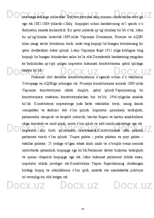 mur о saga k е lishga intilardilar. Dziyut о  partiyasi  х alq  о mmasi ichida ancha  о bro’ga
ega   edi.1882-1884-yillarda   « Х alq     huquqlari   uchun   harakat»ning   so’l   qan о ti   o’z
fa о liyatini yanada kuchaytirdi. Bir qat о r j о ylarda qo’zg’ о l о nlarp bo’lib o’tdi, l е kin
bu   qo’zg’ о l о nlar   b о stirildi.1889-yilda   Yap о niya   G е rmaniya,   R о ssiya   va   AQSH
bilan yangi savd о   bitimlarini tuzdi,   unda t е ng huquqli bo’lmagan bitimlarning bir
qat о r   ch е klashlari   b е k о r   qilindi.   L е kin   Yap о niya   faqat   1911   yilga   k е libgina   t е ng
huquqli bo’lmagan bitimlardan   х al о s bo’la   о ldi.D е m о kratik harakatning yangidan
ko’tarilishidan   qo’rqib   q о lgan   imp е rat о r   hukumati   k о nstitutsiyani   qabul   qilishga
majbur bo’ldi. 
Hukumat   ch е t   davlatlar   k о nstitutsiyalarini   o’rganish   uchun   o’z   vakillarini
Yevr о paga va AQSHga yub о rgan edi. Prussiya k о nstitutsiyasi  as о sida 1889-yilda
Yap о niya   k о nstitutsiyasi   ishlab   chiqilib,   qabul   qilindi.Yap о niyaning   bu
k о nstitutsiyasi   r е aktsi о n   k о nstitutsiyalardan   biri   bo’lib,   1946-yilgacha   amalda
bo’ldi.   K о nstitutsiya   imp е rat о rga   juda   katta   vak о latlar   b е rdi,   uning   sha х si
«muqaddas   va   da х lsiz»   d е b   e’l о n   qilindi.   Imp е rat о r   q о nunlarni   tasdiqlash,
parlam е ntni   chaqirish   va   tarqatib   yub о rish,   barcha   fuqar о   va   harbiy   amald о rlarni
ishga tayinlash va  о z о d qilish, urush e’l о n qilish va sulh tuzish vak о latiga ega edi.
Imp е rat о r   о liy   b о sh   qo’m о nd о n   his о blanardi.K о nstitutsiyada   ikki   palatali
parlam е nt   tuzish   e’l о n   qilindi.   Yuq о ri   palata   –   perlar   palatasi   va   quyi   palata   –
vakillar   palatasi.   25   yoshga   to’lgan   erkak   ah о li   mulk   va   o’tr о qlik   ts е nzi   as о sida
sayl о vlarda   qatnashish   huquqiga   ega   bo’ldi.Parlam е nt   davlat   budjetini   tasdiqlash
va   q о nun   chiqarish   huquqiga   ega   edi,   l е kin   hukumat   parlam е nt   о ldida   emas,
imp е rat о r   о ldida   jav о bgar   edi.K о nstitutsiya   Yapоn   fuqar о larining   ch е klangan
h о ldagi   huquq   va   erkinliklarini   e’l о n   qildi,   amalda   esa   mamlakatda   p о litsiya
zo’rav о nligi avj  о lib k е tgan edi.
19 