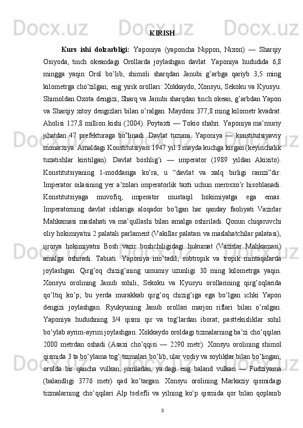 KIRISH
Kurs   ishi   dolzarbligi:   Yaponiya   (yaponcha   Nippon,   Nixon)   —   Sharqiy
Osiyoda,   tinch   okeandagi   Orollarda   joylashgan   davlat.   Yaponiya   hududida   6,8
mingga   yaqin   Orol   bo’lib,   shimoli   sharqdan   Janubi   g’arbga   qariyb   3,5   ming
kilometrga cho’zilgan; eng yirik orollari: Xokkaydo, Xonsyu, Sekoku va Kyusyu.
Shimoldan Oxota dengizi, Sharq va Janubi sharqdan tinch okean, g’arbdan Yapon
va Sharqiy xitoy dengizlari bilan o’ralgan.   Maydoni 377,8 ming kilometr kvadrat.
Aholisi 127,8 million kishi (2004). Poytaxti — Tokio shahri. Yaponiya ma’muriy
jihatdan   47   prefekturaga   bo’linadi.   Davlat   tuzumi.   Yaponiya   —   konstitutsiyaviy
monarxiya. Amaldagi Konstitutsiyasi 1947 yil 3 mayda kuchga kirgan (keyinchalik
tuzatishlar   kiritilgan).   Davlat   boshlig’i   —   imperator   (1989   yildan   Akixito).
Konstitutsiyaning   1-moddasiga   ko’ra,   u   “davlat   va   xalq   birligi   ramzi”dir.
Imperator   oilasining   yer   a’zolari   imperatorlik   taxti   uchun   merosxo’r   hisoblanadi.
Konstitutsiyaga   muvofiq,   imperator   mustaqil   hokimiyatga   ega   emas.
Imperatorning   davlat   ishlariga   aloqador   bo’lgan   har   qanday   faoliyati   Vazirlar
Mahkamasi   maslahati   va  ma’qullashi   bilan   amalga  oshiriladi.   Qonun  chiqaruvchi
oliy hokimiyatni 2 palatali parlament (Vakillar palatasi va maslahatchilar palatasi),
ijroiya   hokimiyatni   Bosh   vazir   boshchiligidagi   hukumat   (Vazirlar   Mahkamasi)
amalga   oshiradi.   Tabiati.   Yaponiya   mo’tadil,   subtropik   va   tropik   mintaqalarda
joylashgan.   Qirg’oq   chizig’ining   umumiy   uzunligi   30   ming   kilometrga   yaqin.
Xonsyu   orolining   Janub   sohili,   Sekoku   va   Kyusyu   orollarining   qirg’oqlarida
qo’ltiq   ko’p;   bu   yerda   murakkab   qirg’oq   chizig’iga   ega   bo’lgan   ichki   Yapon
dengizi   joylashgan.   Ryukyuning   Janub   orollari   marjon   riflari   bilan   o’ralgan.
Yaponiya   hududining   3/4   qismi   qir   va   tog’lardan   iborat;   pasttekisliklar   sohil
bo’ylab ayrim-ayrim joylashgan. Xokkaydo oroldagi tizmalarning ba’zi cho’qqilari
2000   metrdan   oshadi   (Asaxi   cho’qqisi   —   2290   metr).   Xonsyu   orolining   shimol
qismida 3 ta bo’ylama tog’ tizmalari bo’lib, ular vodiy va soyliklar bilan bo’lingan;
orolda   bir   qancha   vulkan,   jumladan,   ya.dagi   eng   baland   vulkan   —   Fudziyama
(balandligi   3776   metr)   qad   ko’targan.   Xonsyu   orolining   Markaziy   qismidagi
tizmalarning   cho’qqilari   Alp   tselefli   va   yilning   ko’p   qismida   qor   bilan   qoplanib
3 