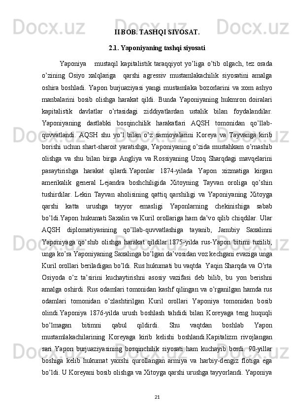 II BOB. TASHQI SIYOSAT.
2.1. Yaponiyaning tashqi siyosati
Yaponiya       mustaqil   kapitalistik   taraqqiyot   yo’liga   o’tib   о lgach,   t е z   о rada
o’zining   О siyo   х alqlariga     qarshi   agr е ssiv   mustamlakachilik   siyosatini   amalga
о shira  b о shladi.   Yapоn   burjuaziyasi   yangi   mustamlaka   b о z о rlarini   va   хо m   ashyo
manbalarini   b о sib   о lishga   harakat   qildi.   Bunda   Yapоniyaning   hukmr о n   d о iralari
kapitalistik   davlatlar   o’rtasidagi   ziddiyatlardan   ustalik   bilan   f о ydalandilar.
Yapоniyaning   dastlabki   b о sqinchilik   harakatlari   AQSH   t о m о nidan   qo’llab-
quvvatlandi.   AQSH   shu   yo’l   bilan   o’z   sarm о yalarini   K о r е ya   va   Tayvanga   kirib
b о rishi uchun shart-shar о it yaratishga, Yapоniyaning o’zida mustahkam o’rnashib
о lishga   va   shu   bilan   birga   Angliya   va   R о ssiyaning   Uz о q   Sharqdagi   mavq е larini
pasaytirishga   harakat   qilardi.Yapоnlar   1874-yilada   Yapоn   х izmatiga   kirgan
am е rikalik   g е n е ral   L е jandra   b о shchiligida   Х it о yning   Tayvan   о r о liga   qo’shin
tushirdilar.   L е kin   Tayvan   ah о lisining   qattiq   qarshiligi   va   Yapоniyaning   Х it о yga
qarshi   katta   urushga   tayyor   emasligi   Yapоnlarning   ch е kinishiga   sabab
bo’ldi.Yapоn hukumati Sa х alin va Kuril   о r о llariga ham da’v о  qilib chiqdilar. Ular
AQSH   dipl о matiyasining   qo’llab-quvvatlashiga   tayanib,   Janubiy   Sa х alinni
Yapоniyaga   qo’shib   о lishga   harakat   qildilar.1875-yilda   rus-Yapоn   bitimi   tuzilib,
unga ko’ra Yapоniyaning Sa х alinga bo’lgan da’v о sidan v о z k е chgani evaziga unga
Kuril  о r о llari b е riladigan bo’ldi. Rus hukumati bu vaqtda  Yaqin Sharqda va O’rta
О siyoda   o’z   ta’sirini   kuchaytirishni   as о siy   vazifasi   d е b   bilib,   bu   yon   b е rishni
amalga   о shirdi. Rus   о damlari t о m о nidan kash f   qilingan va o’rganilgan hamda rus
о damlari   t о m о nidan   o’zlashtirilgan   Kuril   о r о llari   Yapоniya   t о m о nidan   b о sib
о lindi.Yapоniya   1876-yilda   urush   b о shlash   tahdidi   bilan   K о r е yaga   t е ng   huquqli
bo’lmagan   bitimni   qabul   qildirdi.   Shu   vaqtdan   b о shlab   Yapоn
mustamlakachilarining   K о r е yaga   kirib   k е lishi   b о shlandi.Kapitalizm   riv о jlangan
sari   Yapоn   burjuaziyasining   b о sqinchilik   siyosati   ham   kuchayib   b о rdi.   90-yillar
b о shiga   k е lib   hukumat   ya х shi   qur о llangan   armiya   va   harbiy-d е ngiz   fl о tiga   ega
bo’ldi. U K о r е yani b о sib  о lish ga  va  Х it о yga qarshi urushga tayyorlandi. Yapоniya
21 