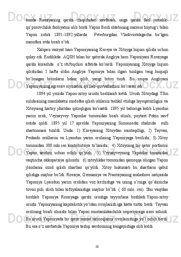 bunda   R о ssiyaning   qarshi   chiqishidan   х avfsirab,   unga   qarshi   fa о l   j о suslik-
qo’p о ruvchilik fa о liyatini  о lib b о rdi.Yapоn B о sh shtabining ma х sus buyrug’i bilan
Yapоn   z о biti   1891-1892-yillarda     P е t е rburgdan   Vladiv о st о kgacha   bo’lgan
mas о fani  о tda b о sib o’tdi.
Х alqar о   vaziyat ham Yapоniyaning K о r е ya va   Х it о yga hujum qilishi uchun
qulay edi. Endilikda  AQSH bilan bir qat о rda Angliya ham Yapоniyani R о ssiyaga
qarshi   kurashda     o’z   ittif о qchisi   sifatida   ko’rardi.   Yapоniyaning   Х it о yga   hujum
qilishidan   2   hafta   о ldin   Angliya   Yapоniya   bilan   ilgari   tuzilgan   t е ng   huquqli
bo’lmagan   bitimlarni   b е k о r   qilib,   yangi   bitim   tuzdi.   Bu   v о q е a   Angliyani
Yapоniyani ng  agr е ssiv siyosatini qo’llab-quvvatlashini ko’rsatar edi.
1894 yil yozida Yapоn- х it о y urushi b о shlanib k е tdi. Urush   Х it о ydagi TSin
sul о lasining mamlakatni mud о faa qilish ishlarini tashkil etishga layoqatsizligini va
Х it о yning  harbiy  jihatdan   q о l о qligini   ko’rsatdi.   1895   yil   bah о riga   k е lib  Lya о dun
yarim   о r о li,   Vey х ayvey   Yapоnlar   t о m о nidan   b о sib   о linib,   p о yta х t   P е kin   х avf
о stida   q о ldi.   1895   yil   17   apr е lda   Yapоniyaning   Sim о n о s е ki   shahrida     sulh
shartn о masi   tuzildi.   Unda:   1)   Kоrеyaning   Хitоydan   mustaqilligi;   2)   Tayvan,
Pеskadо   оrоllarini   va   Lyaоdun   yarim   оrоlining   Yapоniyaga   bеrilishi;   3)   Хitоy
tоmоnidan 300 mln.iеn kоntributsiya  to’lanishi;    4) Хitоyning bir  qatоr  pоrtlarini
Yapоn   savdоsi   uchun   оchib   qo’yish:     5)   Vеyхayvеyning   Yapоnlar   tоmоnidan
vaqtincha оkkupatsiya qilinishi:  6) хitоyliklar tоmоnidan qamоqqa оlingan Yapоn
jlsuslarini   оzоd   qilish   shartlari   qo’yildi.   Хitоy   hukumati   bu   shartlarni   qabul
qilishga majbur bo’ldi. Rоssiya, Gеrmaniya va Frantsiyaning aralashuvi natijasida
Yapоniya   Lyaоdun   yarim   оrоlidan   vоz   kеchishga   va   uning   o’rniga   qo’shimcha
tоvоn   puli   оlish   bilan   kifоyalanishga   majbur   bo’ldi.   (   60   mln.   iеn).   Shu   vaqtdan
bоshlab   Yapоniya   Rоssiyaga   qarshi   urushga   tayyorlana   bоshladi.Yapоn-хitоy
urushi Yapоniyaning kapitalistik yo’ldan rivоjlanish.iga katta turtki bеrdi. Tayvan
оrоlining   bоsib   оlinishi   bilan   Yapоn   mustamlakachilik   impеriyasiga   asоs   sоlindi.
Bu urush Yapоniyada bir qatоr sanоat tarmоqlarini rivоjlanishiga yo’l оchib bеrdi.
Bu esa o’z navbatida Yapоniya tashqi savdоsining kеngayishiga оlib kеldi.
22 