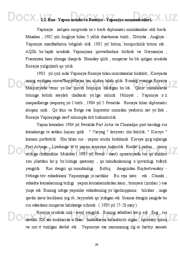 2.2.  Rus- Yapon urushi va Rossiya - Yaponiya munosabatlari.
Yaponiya     xalqaro miqyosda zo`r berib diplomatic muzokaralar olib bordi.
Masalan   ,   1902   yili   Angliya   bilan   5   yillik   shartnoma   tuzib   ,   Xitoyda   ,   Angliya   -
Yaponiya   manfaatlarini   belgilab   oldi.   1902   yil   bitimi,   bosqinchilik   bitimi   edi   .
AQSh   bo`lajak   urushda   Yaponiyani   quvvatlashini   bildirdi   va   Germaniya   ,
Fransiyani   ham   shunga   chaqirdi.  Shunday  qilib  ,  muqarrar  bo`lib  qolgan   urushda
Rossiya yolgizlatib qo`yildi.
1903   yil iyul oida Yaponiya Rossiya bilan muzokaralar boshlab , Koreyada
uning erishgan  muvaffaqiyatlarini  tan olishni  talab qildi. Buning  evaziga Rossiya
Manjuriyada   temir   yo`llar   qurish   huquqini   oladigan   bo`ldi   .   Qator   masalalarda
bitimga   kelish   ataylab   chalkash   yo`lga   solindi.   Nihoyat   ,   Yaponiya   o`z
maqsadlariga yaqinroq yo`I  tutib , 1904 yil 5 fevralda     Rossiya  bilan diplomatic
aloqani   uzdi   .   Qo`shin   va   flotga   esa   Imperator   nomidan   yashorin   xat   yo`llab   ,
Rossiya Yaponiyaga xavf solmoqda deb tushuntirildi.
Yapon kemalari 1904 yil fevralda Port Artur va Chumulpo port-laridagi rus
kemalariga   to`satdan   hujum   qildi   .   "   Varyag   "   kreyseri   cho`ktirildi.   "   Koreys   "
kemasi   portlatildi   .   Shu   bilan   rus   -   yapon   urushi   boshlandi.   Koreya   qirg`oqlariga
Port-Arturga   ,   Lyadunga   to`rt   yapon   armiyasi   tushirildi.   Ruslar   Lyadun       yarim
oroliga chekindilar. Mukden ( 1905 yil fevral - mart) operatsiyada rus qo`shinlari
son   jihatdan   ko`p   bo`lishiga   qaramay   ,   qo`mondanlarning   o`quvsizligi   tufayli
yengildi.   .   Rus   dengiz   qo`mondonligi       Boltiq       dengizidan   Rojdestvenskiy   -
Neboga-tov   eskadrasini   Yaponiyaga   jo`natdilar.     .Bu   reja   xato       edi   .   Chunki   ,
eskadra kemalarining tezligi   yapon kemalarinikidan kam , bronyasi (zirxlari ) esa
yuqa   edi.   Buning   ustiga   yaponlar   eskadraning   yo`lgachiqqanini       bilishar   ,   unga
qarshi zarur kuchlarni yig`ib , tayyorlab qo`yishgan edi. Susima dengizi jangida bu
rus eskadrasi muqarrar halokatga uchradi . ( 1905 yil 27-28 may )
Rossiya urushda uzil - kesil yengildi . Buning sabablari ko`p edi . Eng , rus
davlati XX sar boshlarida o`lkan     hududlarini birlashtirib olgan , iqtisodiy qoloq
va   mo`rt   tuzilgan   davlat   edi   .   Yaponoya   esa   zamonining   ilg`or   harbiy   sanoati
28 
